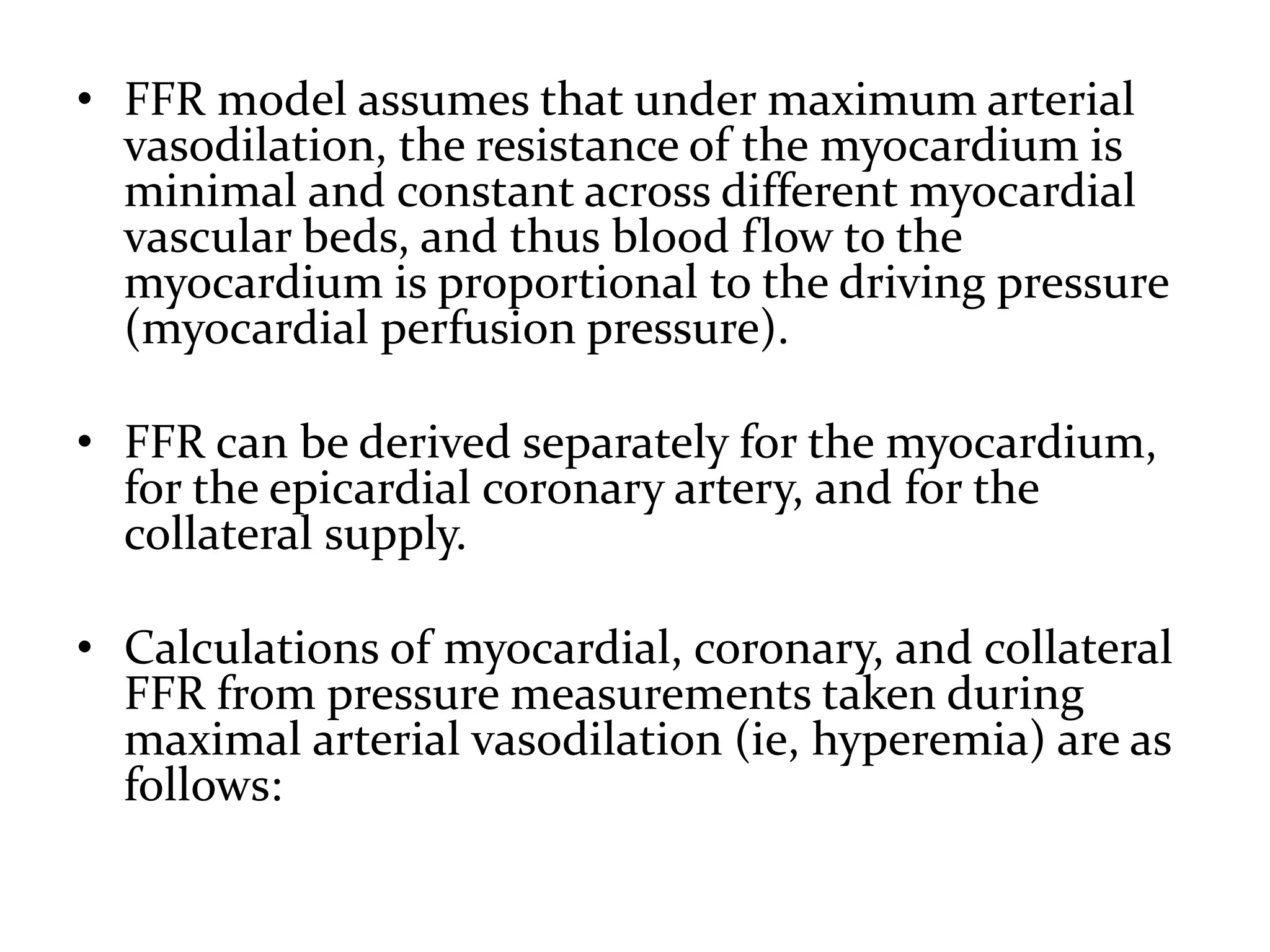 • FFR model assumes that under maximum arterial
vasodilation, the resistance of the myocardium is
minimal and constant across different myocardial
vascular beds, and thus blood flow to the
myocardium is proportional to the driving pressure
(myocardial perfusion pressure).
• FFR can be derived separately for the myocardium,
for the epicardial coronary artery, and for the
collateral supply.
• Calculations of myocardial, coronary, and collateral
FFR from pressure measurements taken during
maximal arterial vasodilation (ie, hyperemia) are as
follows:
 
