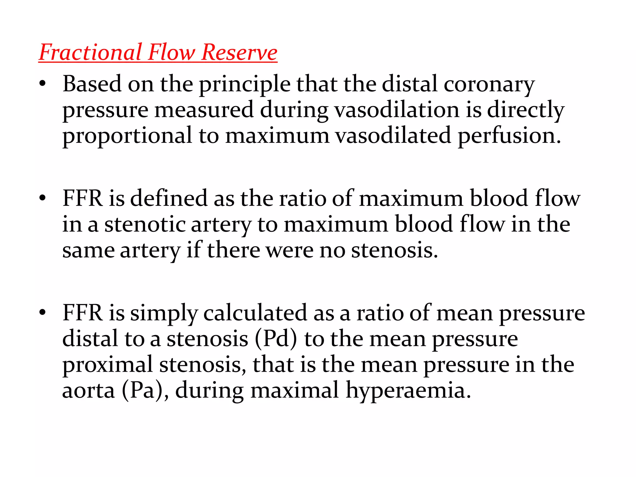 Fractional Flow Reserve
• Based on the principle that the distal coronary
pressure measured during vasodilation is directly
proportional to maximum vasodilated perfusion.
• FFR is defined as the ratio of maximum blood flow
in a stenotic artery to maximum blood flow in the
same artery if there were no stenosis.
• FFR is simply calculated as a ratio of mean pressure
distal to a stenosis (Pd) to the mean pressure
proximal stenosis, that is the mean pressure in the
aorta (Pa), during maximal hyperaemia.
 