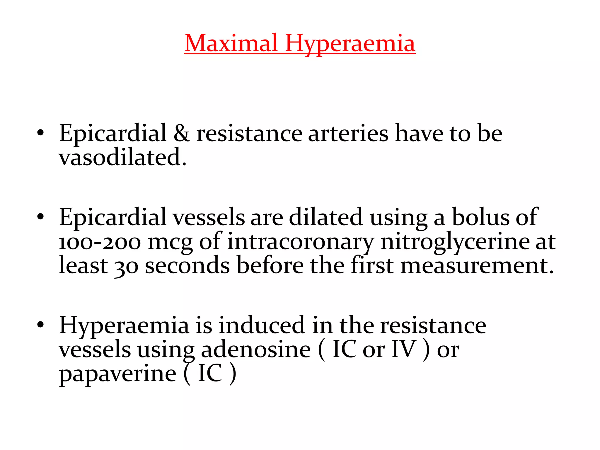 Maximal Hyperaemia
• Epicardial & resistance arteries have to be
vasodilated.
• Epicardial vessels are dilated using a bolus of
100-200 mcg of intracoronary nitroglycerine at
least 30 seconds before the first measurement.
• Hyperaemia is induced in the resistance
vessels using adenosine ( IC or IV ) or
papaverine ( IC )
 