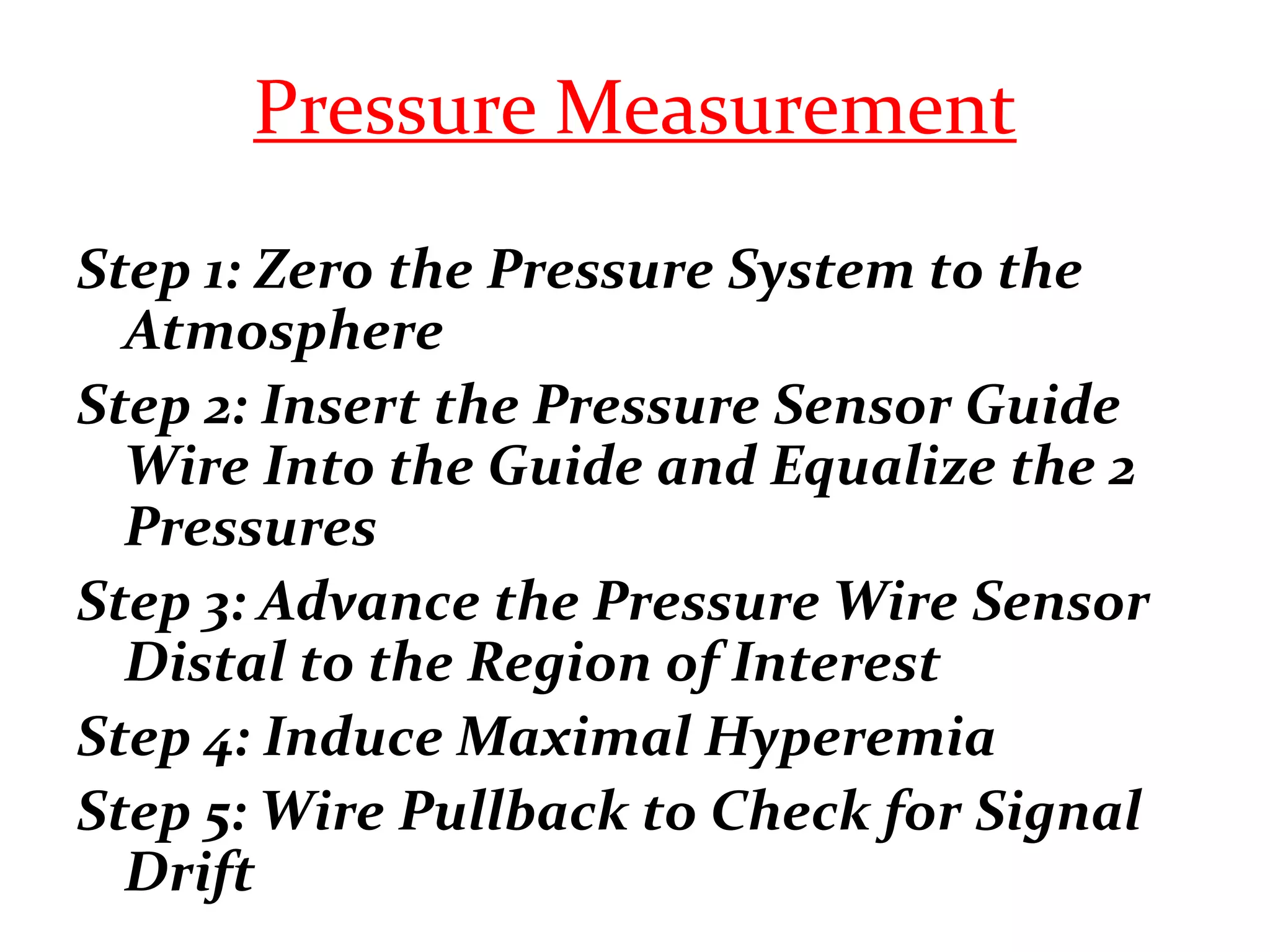 Pressure Measurement
Step 1: Zero the Pressure System to the
Atmosphere
Step 2: Insert the Pressure Sensor Guide
Wire Into the Guide and Equalize the 2
Pressures
Step 3: Advance the Pressure Wire Sensor
Distal to the Region of Interest
Step 4: Induce Maximal Hyperemia
Step 5: Wire Pullback to Check for Signal
Drift
 