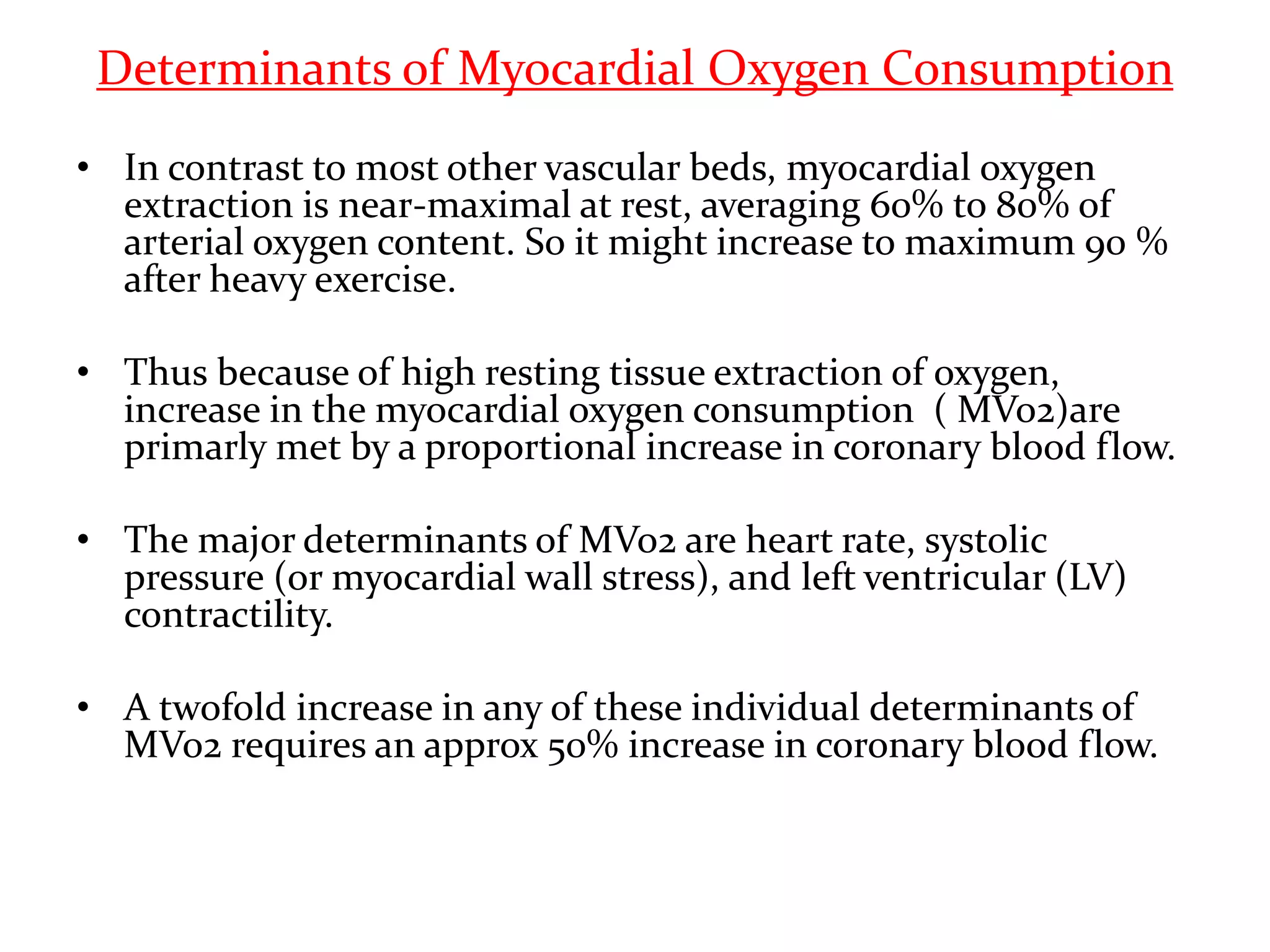 Determinants of Myocardial Oxygen Consumption
• In contrast to most other vascular beds, myocardial oxygen
extraction is near-maximal at rest, averaging 60% to 80% of
arterial oxygen content. So it might increase to maximum 90 %
after heavy exercise.
• Thus because of high resting tissue extraction of oxygen,
increase in the myocardial oxygen consumption ( MVo2)are
primarly met by a proportional increase in coronary blood flow.
• The major determinants of MVo2 are heart rate, systolic
pressure (or myocardial wall stress), and left ventricular (LV)
contractility.
• A twofold increase in any of these individual determinants of
MVo2 requires an approx 50% increase in coronary blood flow.
 