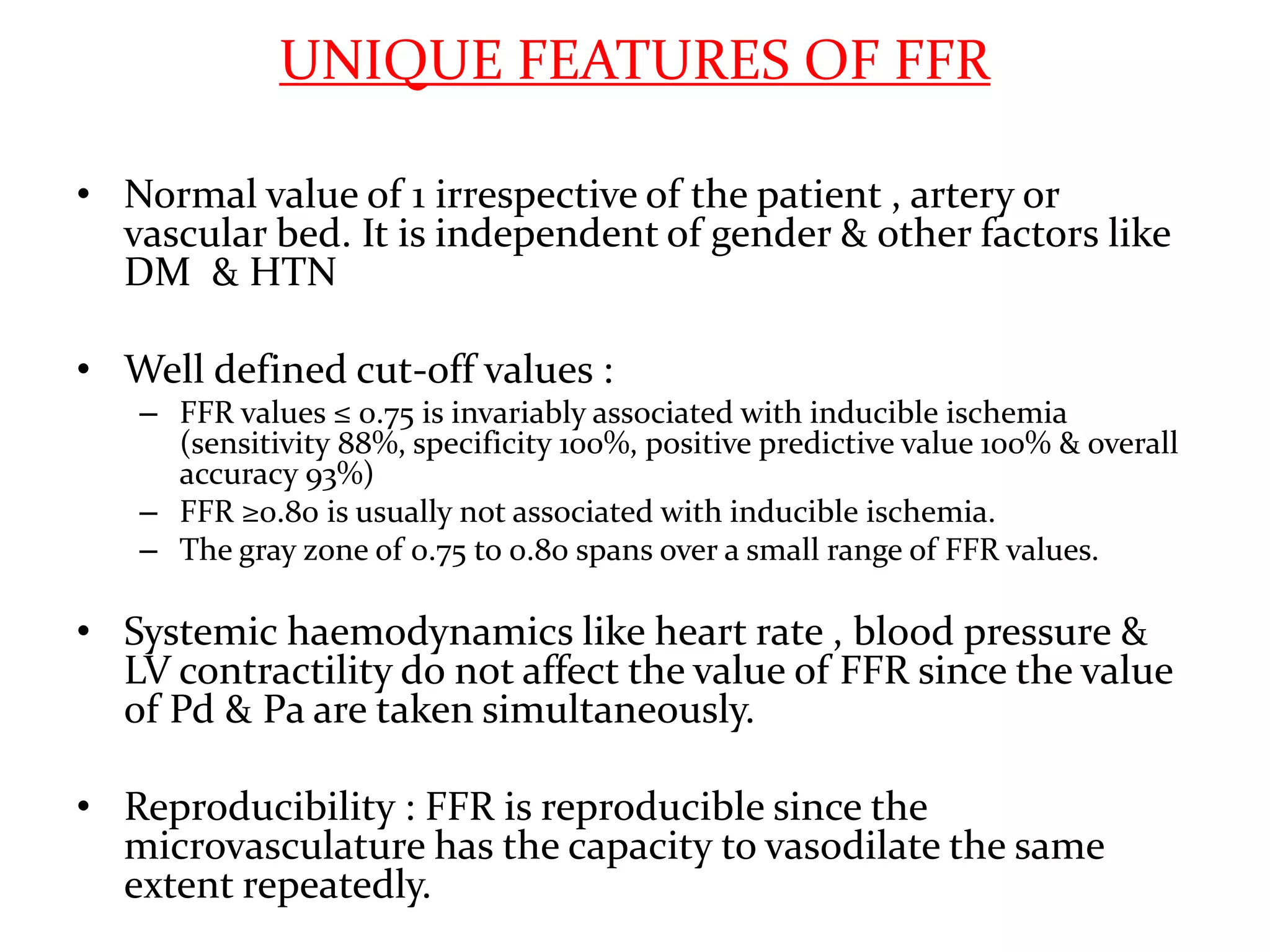 UNIQUE FEATURES OF FFR
• Normal value of 1 irrespective of the patient , artery or
vascular bed. It is independent of gender & other factors like
DM & HTN
• Well defined cut-off values :
– FFR values ≤ 0.75 is invariably associated with inducible ischemia
(sensitivity 88%, specificity 100%, positive predictive value 100% & overall
accuracy 93%)
– FFR ≥0.80 is usually not associated with inducible ischemia.
– The gray zone of 0.75 to 0.80 spans over a small range of FFR values.
• Systemic haemodynamics like heart rate , blood pressure &
LV contractility do not affect the value of FFR since the value
of Pd & Pa are taken simultaneously.
• Reproducibility : FFR is reproducible since the
microvasculature has the capacity to vasodilate the same
extent repeatedly.
 