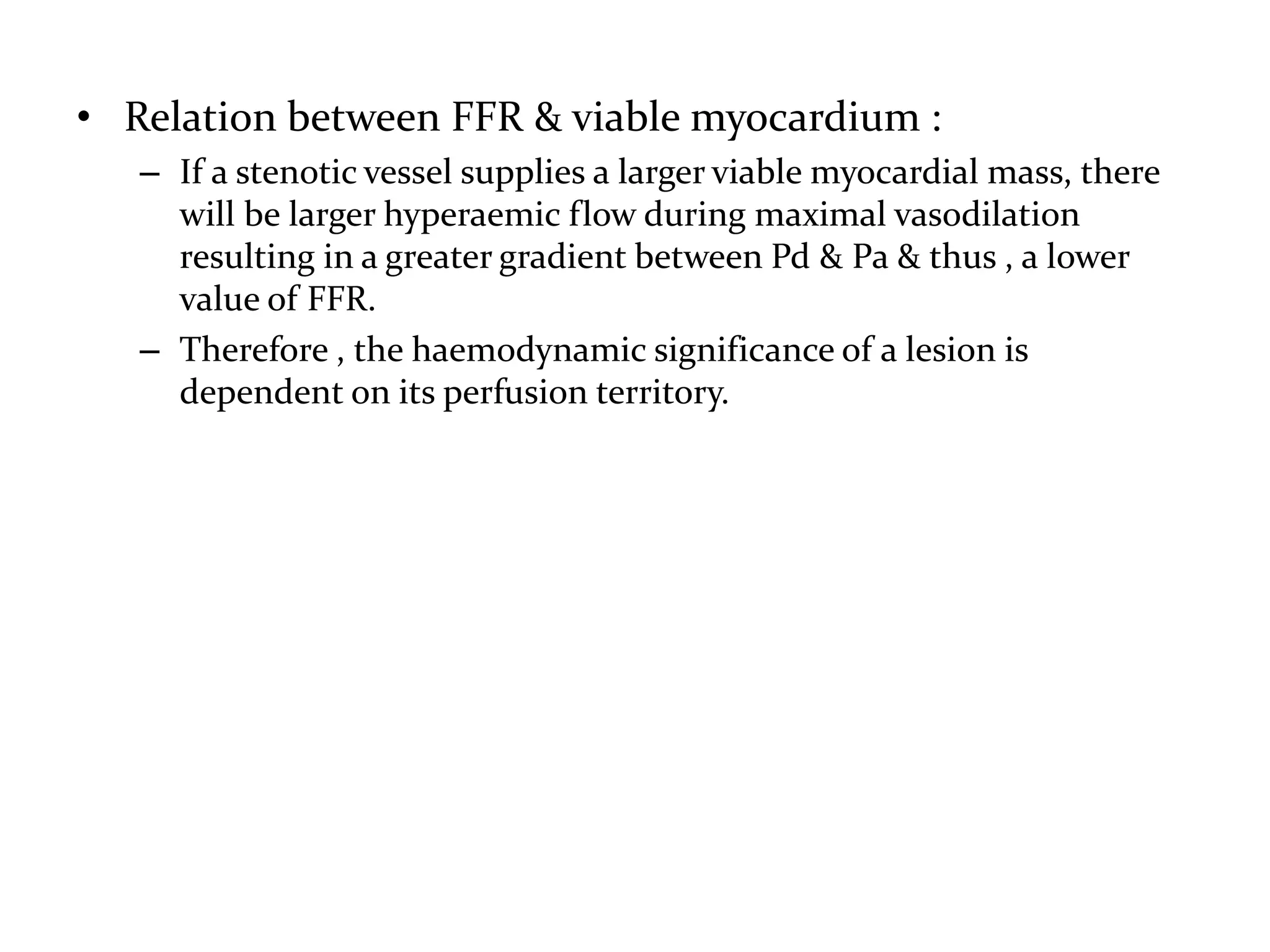 • Relation between FFR & viable myocardium :
– If a stenotic vessel supplies a larger viable myocardial mass, there
will be larger hyperaemic flow during maximal vasodilation
resulting in a greater gradient between Pd & Pa & thus , a lower
value of FFR.
– Therefore , the haemodynamic significance of a lesion is
dependent on its perfusion territory.
 