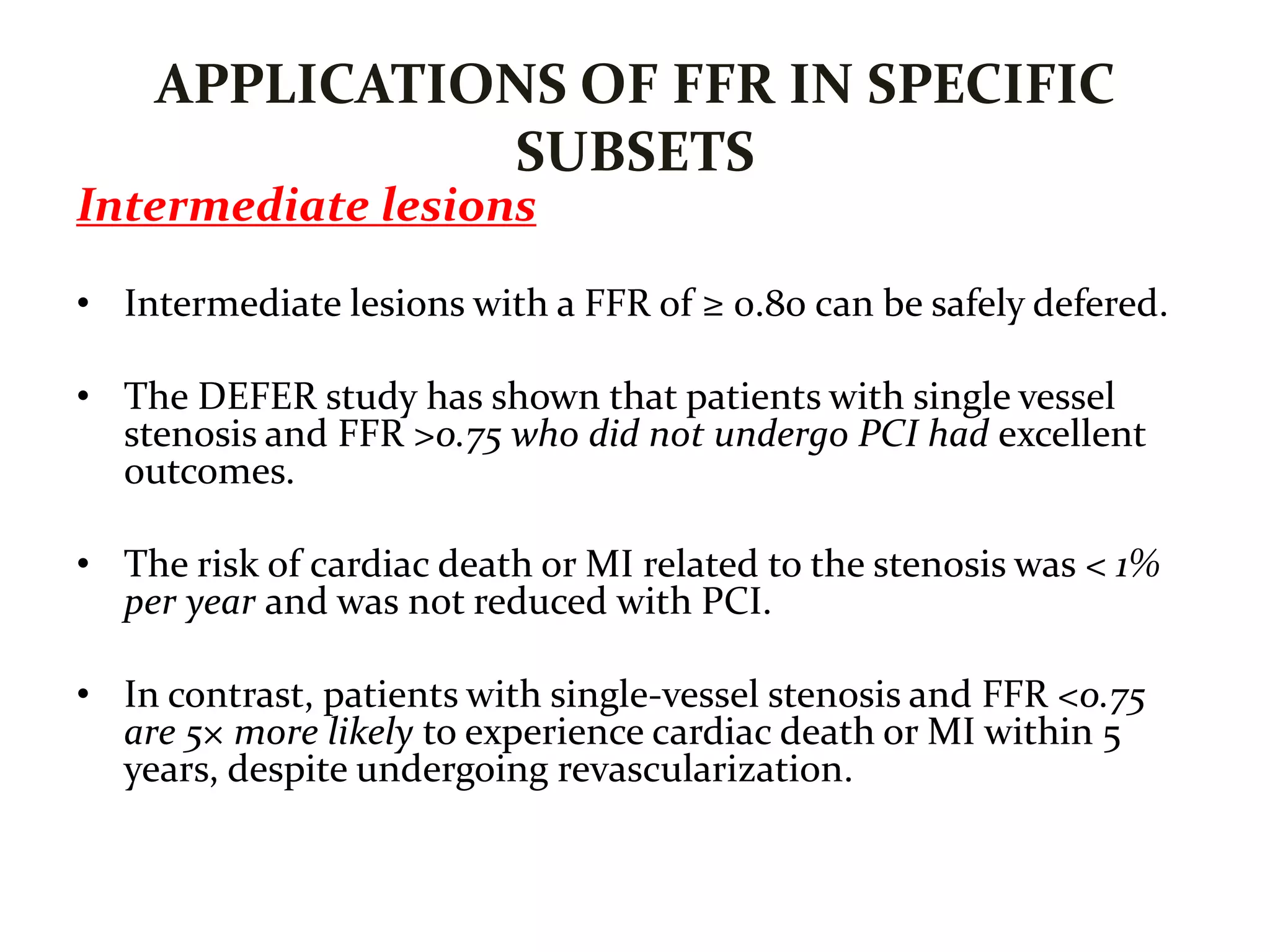 APPLICATIONS OF FFR IN SPECIFIC
SUBSETS
Intermediate lesions
• Intermediate lesions with a FFR of ≥ 0.80 can be safely defered.
• The DEFER study has shown that patients with single vessel
stenosis and FFR >0.75 who did not undergo PCI had excellent
outcomes.
• The risk of cardiac death or MI related to the stenosis was < 1%
per year and was not reduced with PCI.
• In contrast, patients with single-vessel stenosis and FFR <0.75
are 5× more likely to experience cardiac death or MI within 5
years, despite undergoing revascularization.
 