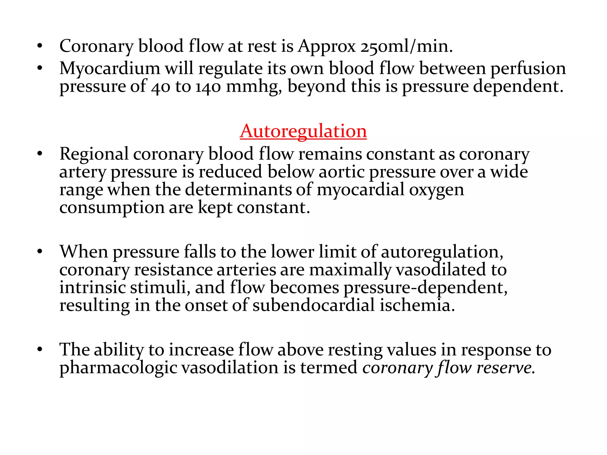• Coronary blood flow at rest is Approx 250ml/min.
• Myocardium will regulate its own blood flow between perfusion
pressure of 40 to 140 mmhg, beyond this is pressure dependent.
Autoregulation
• Regional coronary blood flow remains constant as coronary
artery pressure is reduced below aortic pressure over a wide
range when the determinants of myocardial oxygen
consumption are kept constant.
• When pressure falls to the lower limit of autoregulation,
coronary resistance arteries are maximally vasodilated to
intrinsic stimuli, and flow becomes pressure-dependent,
resulting in the onset of subendocardial ischemia.
• The ability to increase flow above resting values in response to
pharmacologic vasodilation is termed coronary flow reserve.
 