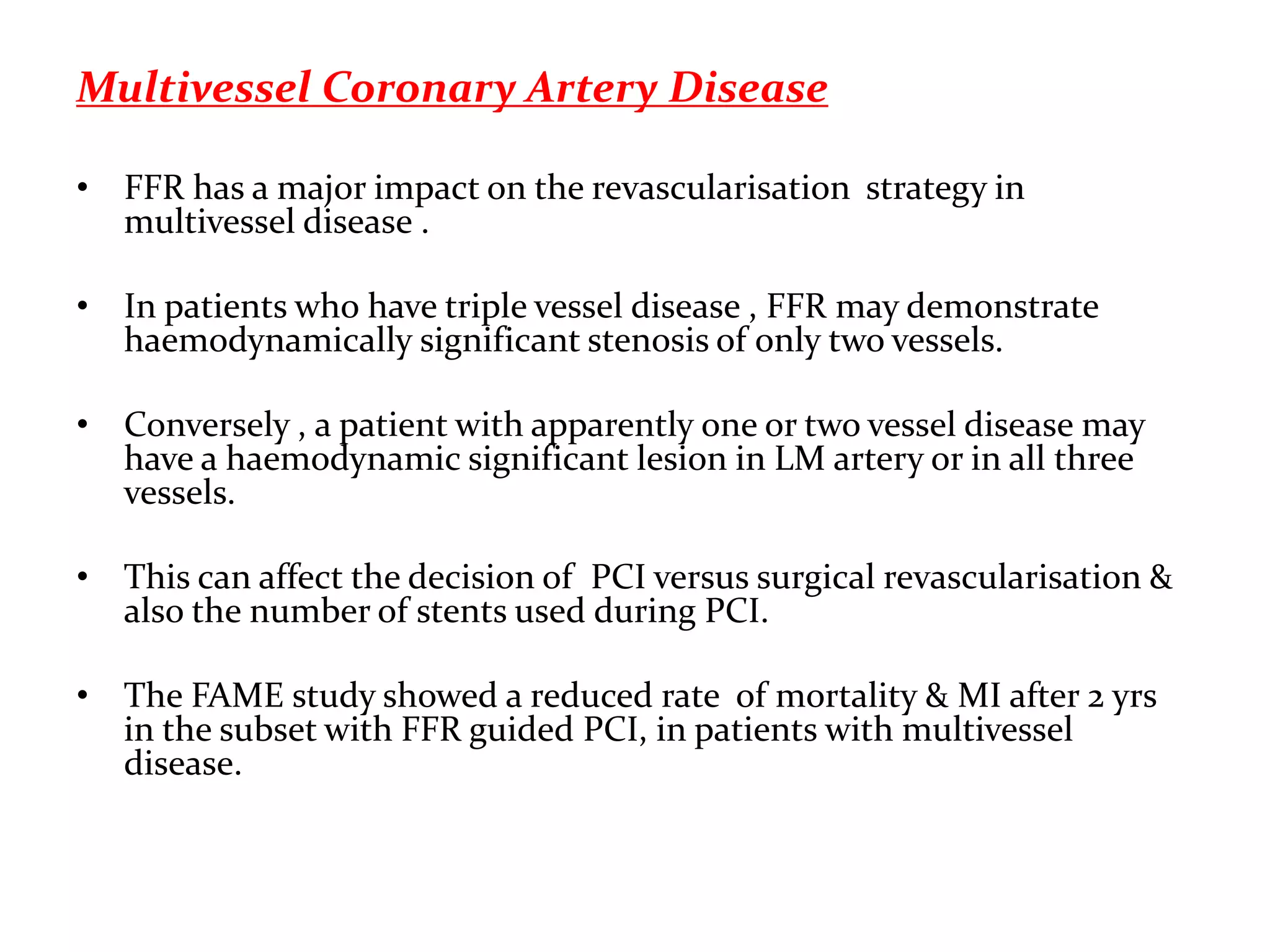 Multivessel Coronary Artery Disease
• FFR has a major impact on the revascularisation strategy in
multivessel disease .
• In patients who have triple vessel disease , FFR may demonstrate
haemodynamically significant stenosis of only two vessels.
• Conversely , a patient with apparently one or two vessel disease may
have a haemodynamic significant lesion in LM artery or in all three
vessels.
• This can affect the decision of PCI versus surgical revascularisation &
also the number of stents used during PCI.
• The FAME study showed a reduced rate of mortality & MI after 2 yrs
in the subset with FFR guided PCI, in patients with multivessel
disease.
 