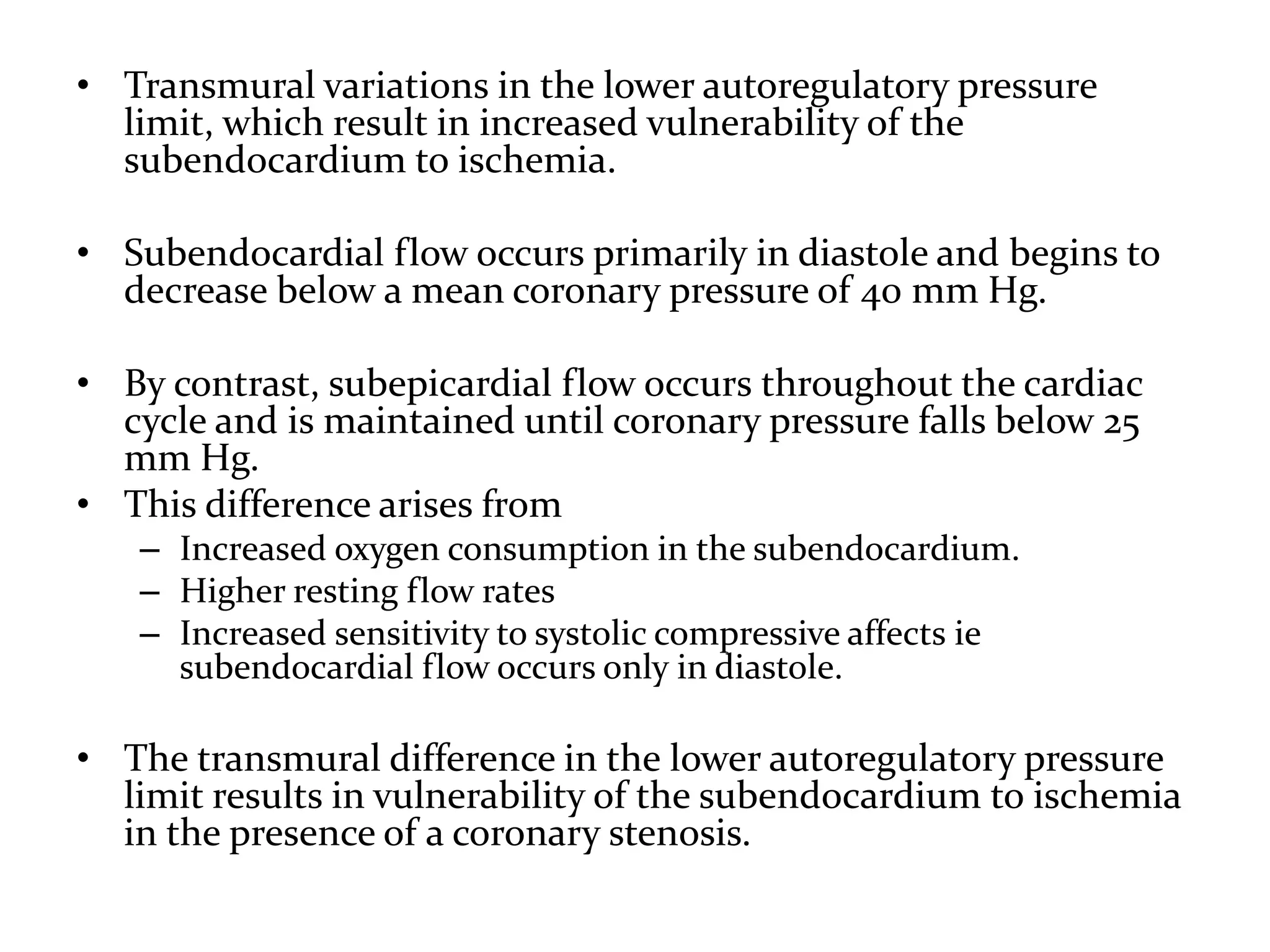 • Transmural variations in the lower autoregulatory pressure
limit, which result in increased vulnerability of the
subendocardium to ischemia.
• Subendocardial flow occurs primarily in diastole and begins to
decrease below a mean coronary pressure of 40 mm Hg.
• By contrast, subepicardial flow occurs throughout the cardiac
cycle and is maintained until coronary pressure falls below 25
mm Hg.
• This difference arises from
– Increased oxygen consumption in the subendocardium.
– Higher resting flow rates
– Increased sensitivity to systolic compressive affects ie
subendocardial flow occurs only in diastole.
• The transmural difference in the lower autoregulatory pressure
limit results in vulnerability of the subendocardium to ischemia
in the presence of a coronary stenosis.
 