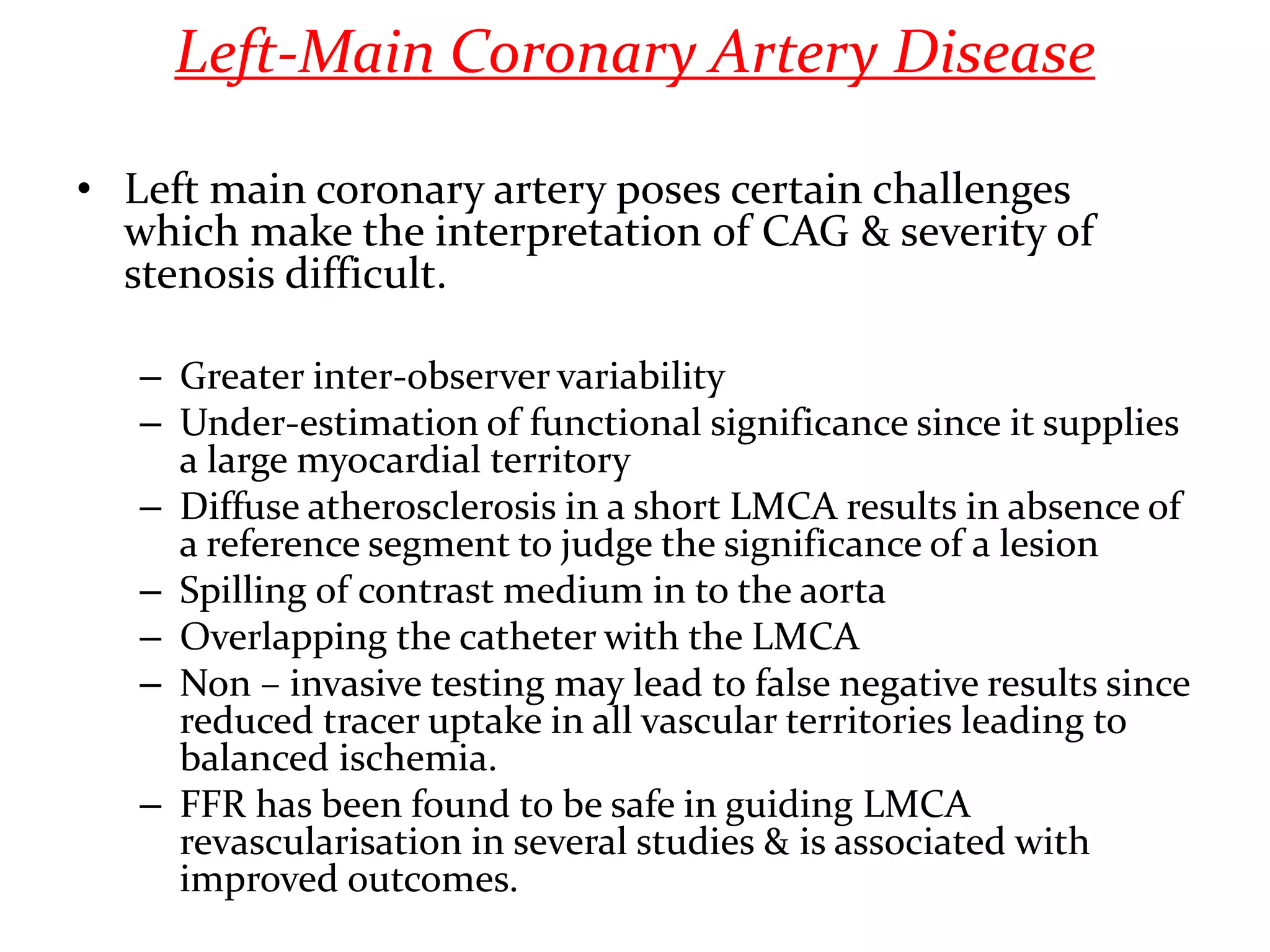 Left-Main Coronary Artery Disease
• Left main coronary artery poses certain challenges
which make the interpretation of CAG & severity of
stenosis difficult.
– Greater inter-observer variability
– Under-estimation of functional significance since it supplies
a large myocardial territory
– Diffuse atherosclerosis in a short LMCA results in absence of
a reference segment to judge the significance of a lesion
– Spilling of contrast medium in to the aorta
– Overlapping the catheter with the LMCA
– Non – invasive testing may lead to false negative results since
reduced tracer uptake in all vascular territories leading to
balanced ischemia.
– FFR has been found to be safe in guiding LMCA
revascularisation in several studies & is associated with
improved outcomes.
 