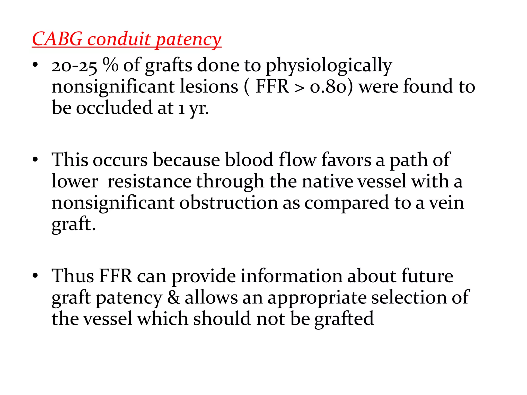 CABG conduit patency
• 20-25 % of grafts done to physiologically
nonsignificant lesions ( FFR > 0.80) were found to
be occluded at 1 yr.
• This occurs because blood flow favors a path of
lower resistance through the native vessel with a
nonsignificant obstruction as compared to a vein
graft.
• Thus FFR can provide information about future
graft patency & allows an appropriate selection of
the vessel which should not be grafted
 