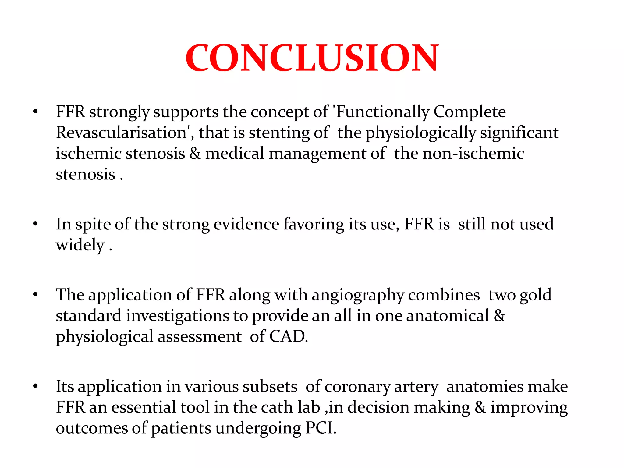 CONCLUSION
• FFR strongly supports the concept of 'Functionally Complete
Revascularisation', that is stenting of the physiologically significant
ischemic stenosis & medical management of the non-ischemic
stenosis .
• In spite of the strong evidence favoring its use, FFR is still not used
widely .
• The application of FFR along with angiography combines two gold
standard investigations to provide an all in one anatomical &
physiological assessment of CAD.
• Its application in various subsets of coronary artery anatomies make
FFR an essential tool in the cath lab ,in decision making & improving
outcomes of patients undergoing PCI.
 