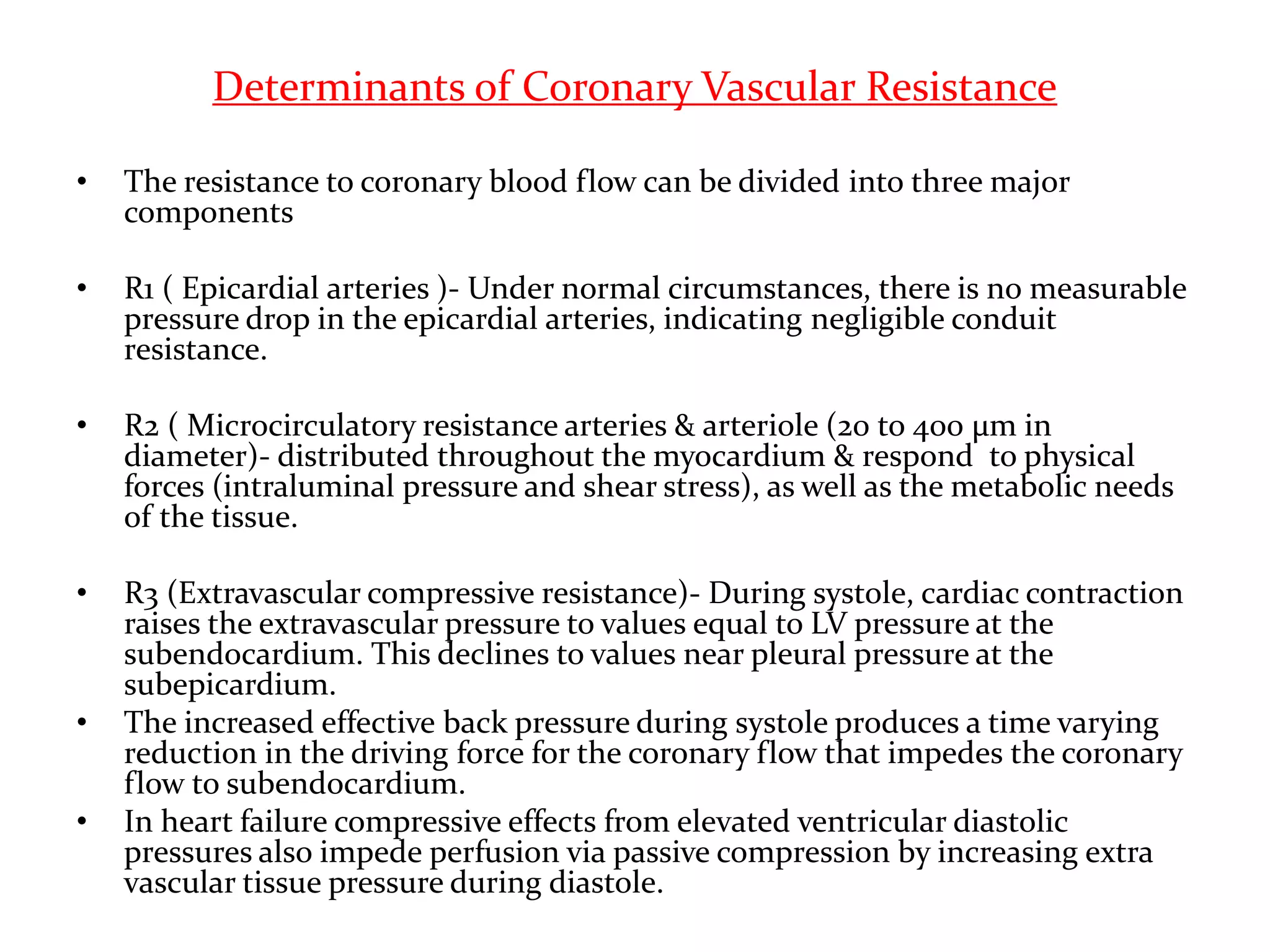 Determinants of Coronary Vascular Resistance
• The resistance to coronary blood flow can be divided into three major
components
• R1 ( Epicardial arteries )- Under normal circumstances, there is no measurable
pressure drop in the epicardial arteries, indicating negligible conduit
resistance.
• R2 ( Microcirculatory resistance arteries & arteriole (20 to 400 μm in
diameter)- distributed throughout the myocardium & respond to physical
forces (intraluminal pressure and shear stress), as well as the metabolic needs
of the tissue.
• R3 (Extravascular compressive resistance)- During systole, cardiac contraction
raises the extravascular pressure to values equal to LV pressure at the
subendocardium. This declines to values near pleural pressure at the
subepicardium.
• The increased effective back pressure during systole produces a time varying
reduction in the driving force for the coronary flow that impedes the coronary
flow to subendocardium.
• In heart failure compressive effects from elevated ventricular diastolic
pressures also impede perfusion via passive compression by increasing extra
vascular tissue pressure during diastole.
 