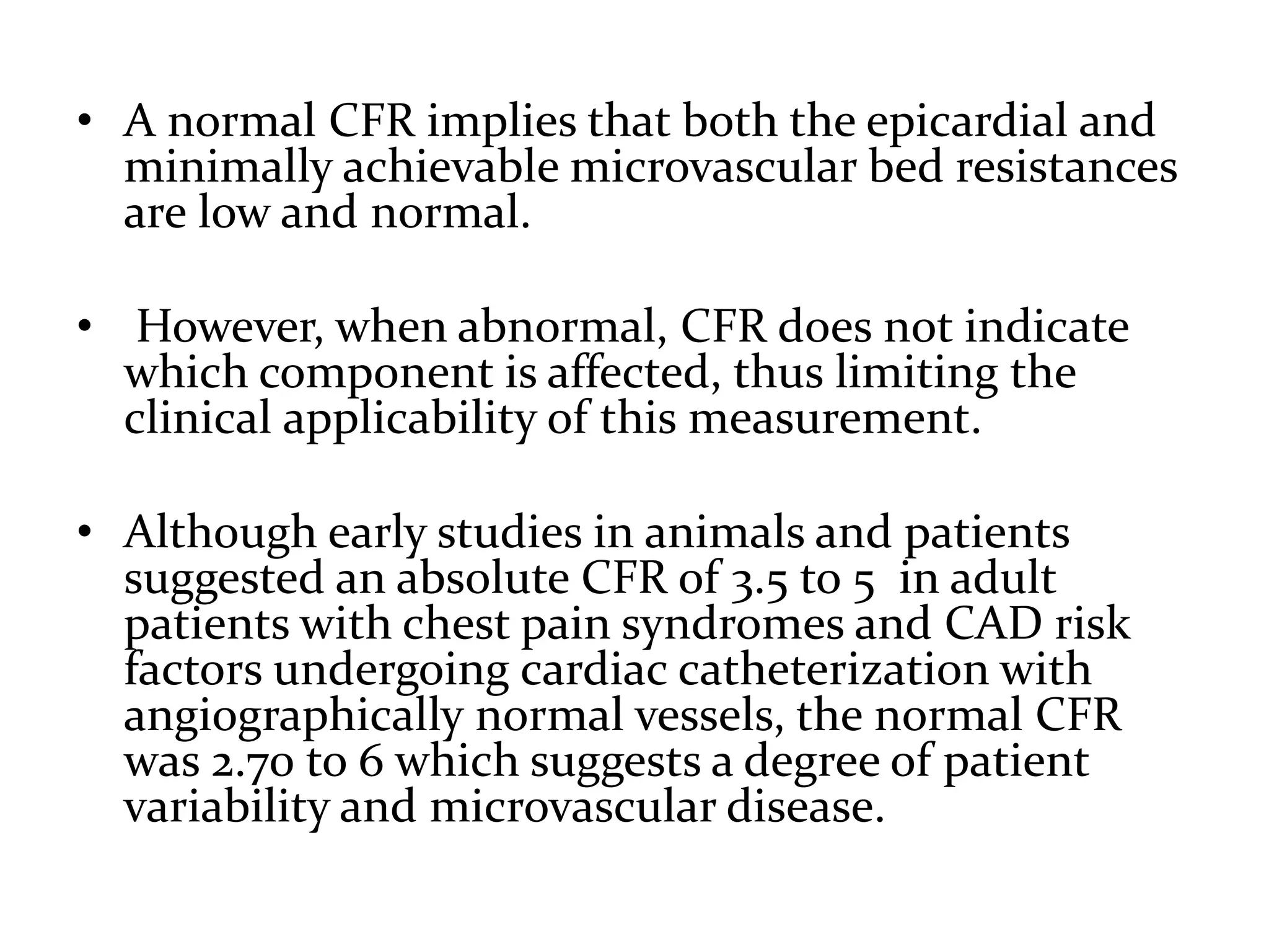• A normal CFR implies that both the epicardial and
minimally achievable microvascular bed resistances
are low and normal.
• However, when abnormal, CFR does not indicate
which component is affected, thus limiting the
clinical applicability of this measurement.
• Although early studies in animals and patients
suggested an absolute CFR of 3.5 to 5 in adult
patients with chest pain syndromes and CAD risk
factors undergoing cardiac catheterization with
angiographically normal vessels, the normal CFR
was 2.70 to 6 which suggests a degree of patient
variability and microvascular disease.
 