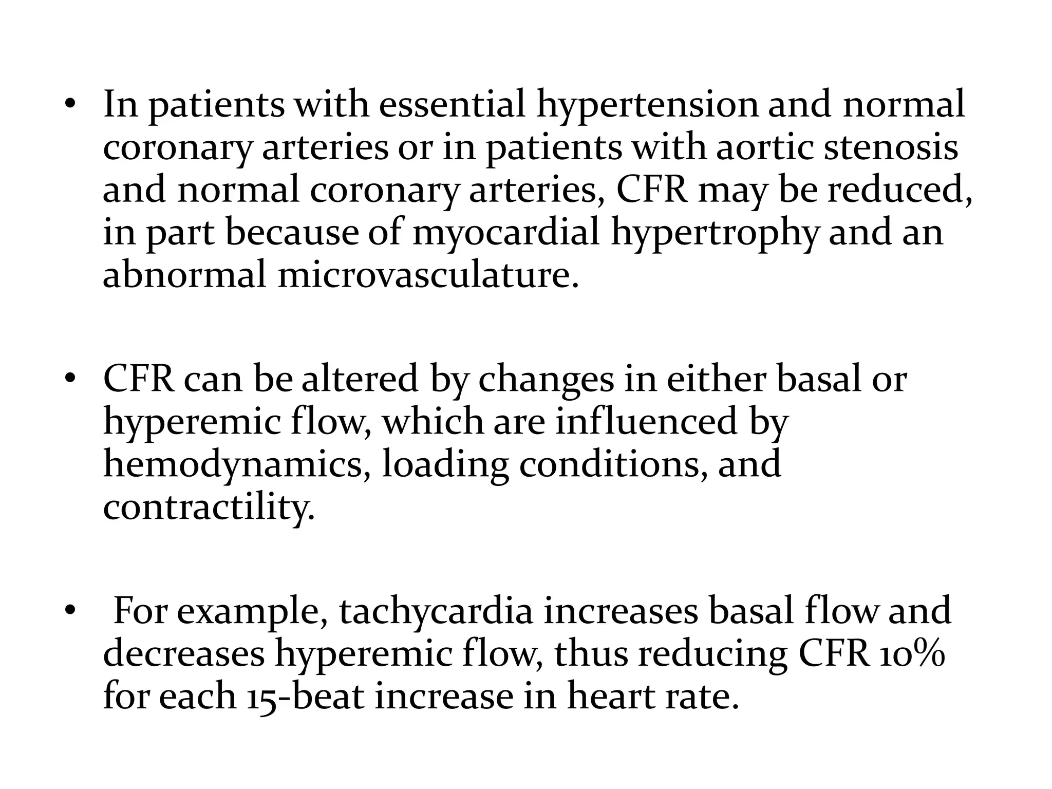 • In patients with essential hypertension and normal
coronary arteries or in patients with aortic stenosis
and normal coronary arteries, CFR may be reduced,
in part because of myocardial hypertrophy and an
abnormal microvasculature.
• CFR can be altered by changes in either basal or
hyperemic flow, which are influenced by
hemodynamics, loading conditions, and
contractility.
• For example, tachycardia increases basal flow and
decreases hyperemic flow, thus reducing CFR 10%
for each 15-beat increase in heart rate.
 