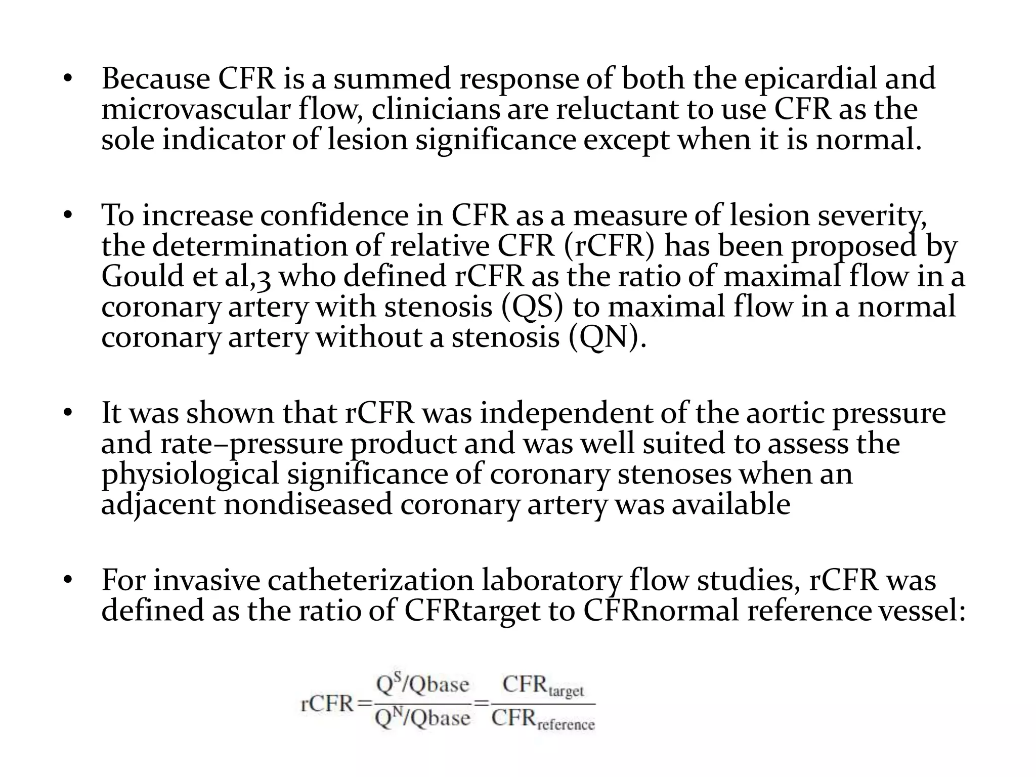 • Because CFR is a summed response of both the epicardial and
microvascular flow, clinicians are reluctant to use CFR as the
sole indicator of lesion significance except when it is normal.
• To increase confidence in CFR as a measure of lesion severity,
the determination of relative CFR (rCFR) has been proposed by
Gould et al,3 who defined rCFR as the ratio of maximal flow in a
coronary artery with stenosis (QS) to maximal flow in a normal
coronary artery without a stenosis (QN).
• It was shown that rCFR was independent of the aortic pressure
and rate–pressure product and was well suited to assess the
physiological significance of coronary stenoses when an
adjacent nondiseased coronary artery was available
• For invasive catheterization laboratory flow studies, rCFR was
defined as the ratio of CFRtarget to CFRnormal reference vessel:
 
