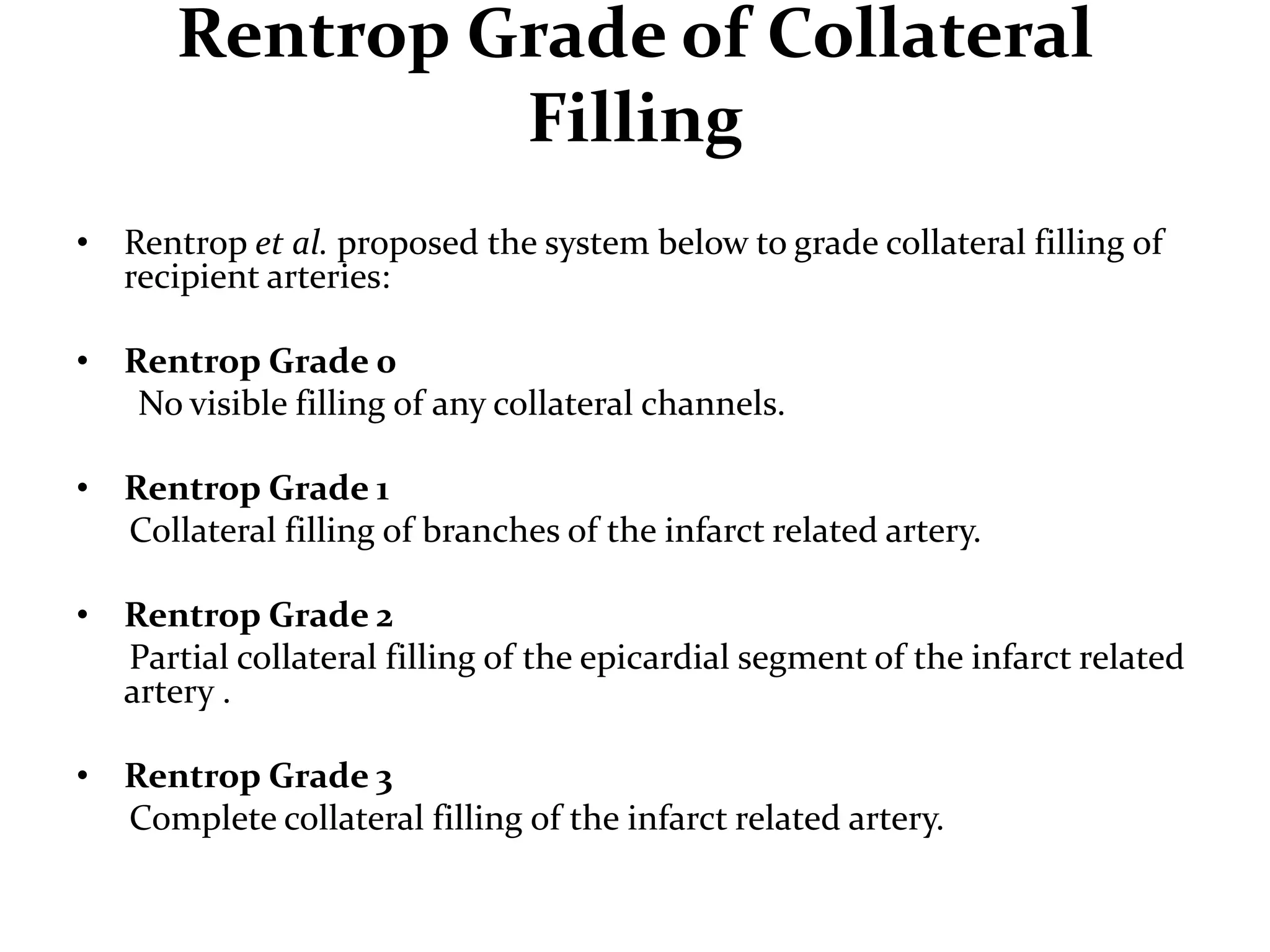 Rentrop Grade of Collateral
Filling
• Rentrop et al. proposed the system below to grade collateral filling of
recipient arteries:
• Rentrop Grade 0
No visible filling of any collateral channels.
• Rentrop Grade 1
Collateral filling of branches of the infarct related artery.
• Rentrop Grade 2
Partial collateral filling of the epicardial segment of the infarct related
artery .
• Rentrop Grade 3
Complete collateral filling of the infarct related artery.
 