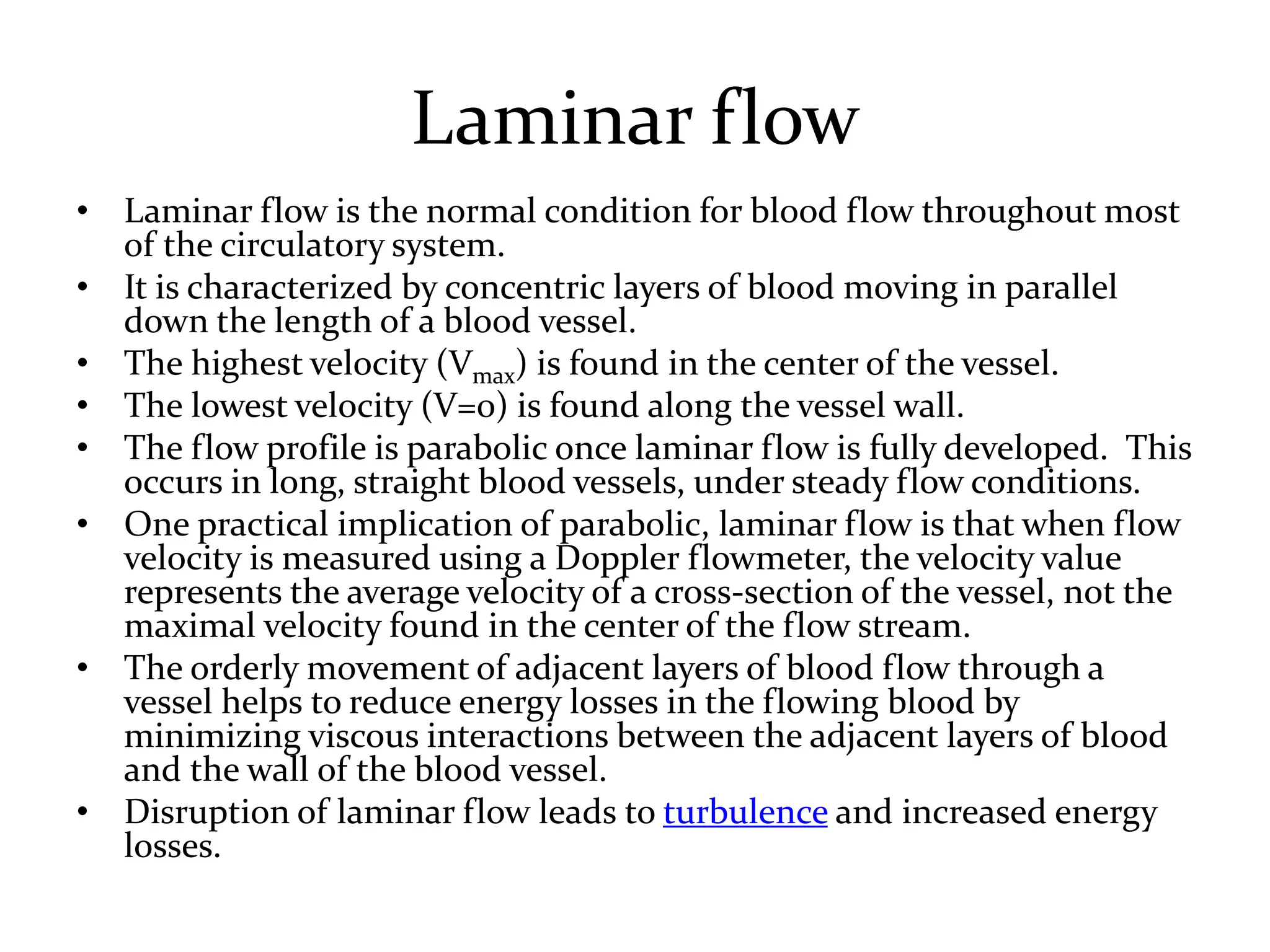 Laminar flow
• Laminar flow is the normal condition for blood flow throughout most
of the circulatory system.
• It is characterized by concentric layers of blood moving in parallel
down the length of a blood vessel.
• The highest velocity (Vmax) is found in the center of the vessel.
• The lowest velocity (V=0) is found along the vessel wall.
• The flow profile is parabolic once laminar flow is fully developed. This
occurs in long, straight blood vessels, under steady flow conditions.
• One practical implication of parabolic, laminar flow is that when flow
velocity is measured using a Doppler flowmeter, the velocity value
represents the average velocity of a cross-section of the vessel, not the
maximal velocity found in the center of the flow stream.
• The orderly movement of adjacent layers of blood flow through a
vessel helps to reduce energy losses in the flowing blood by
minimizing viscous interactions between the adjacent layers of blood
and the wall of the blood vessel.
• Disruption of laminar flow leads to turbulence and increased energy
losses.
 