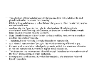 • The addition of formed elements to the plasma (red cells, white cells, and
platelets) further increases the viscosity.
• Of these formed elements, red cells have the greatest effect on viscosity under
normal conditions.
• As shown in the figure to the right in which whole blood viscosity is
determined in vitro using a viscometer, an increase in red cell hematocrit
leads to an increase in relative viscosity.
• Note that the increase is non-linear, so that doubling hematocrit more than
doubles the relative viscosity.
• Therefore, blood viscosity strongly depends on hematocrit.
• At a normal hematocrit of 40-45%, the relative viscosity of blood is 4-5.
• Patients with a condition called polycythemia, which is a abnormal elevation
in red cell hematocrit, have much higher blood viscosities.
• This increases the resistance to blood flow and therefore increases the work of
the heart and can impair organ perfusion.
• Some patients with anemia have low hematocrits, and therefore reduced
blood viscosities.
 