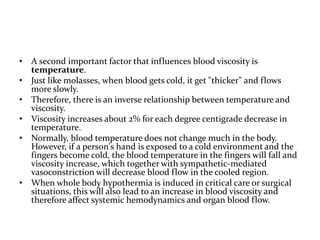 • A second important factor that influences blood viscosity is
temperature.
• Just like molasses, when blood gets cold, it get "thicker" and flows
more slowly.
• Therefore, there is an inverse relationship between temperature and
viscosity.
• Viscosity increases about 2% for each degree centigrade decrease in
temperature.
• Normally, blood temperature does not change much in the body.
However, if a person's hand is exposed to a cold environment and the
fingers become cold, the blood temperature in the fingers will fall and
viscosity increase, which together with sympathetic-mediated
vasoconstriction will decrease blood flow in the cooled region.
• When whole body hypothermia is induced in critical care or surgical
situations, this will also lead to an increase in blood viscosity and
therefore affect systemic hemodynamics and organ blood flow.
 