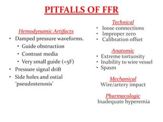 PITFALLS OF FFR
Hemodynamic Artifacts
• Damped pressure waveforms.
• Guide obstruction
• Contrast media
• Very small guide (<5F)
• Pressure signal drift
• Side holes and ostial
‘pseudostenosis’
Technical
• loose connections
• Improper zero
• Calibration offset
Anatomic
• Extreme tortuosity
• Inability to wire vessel
• Spasm
Mechanical
Wire/artery impact
Pharmacologic
Inadequate hyperemia
 
