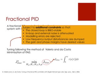 Fractional PID
Tuning following the method of Valerio and da Costa
Minimisation of ITAE:
J?
itae = min
Kp,Ki,Kd, ,µ
Jitae
Jitae =
Z 1
0
⌧|✏(⌧)|d⌧
A fractional PID controller is a fractional
system with transfer function:
Gc(s) = Kp +
Ki
s
+ Kdsµ
Subject to additional constraints so that:
•  The closed loop is BIBO-stable
•  In-loop and external noise is attenuated
•  Modelling errors are rejected
•  Low frequency output disturbances are dumped
•  The gain and phase margins have desired values
D. Valerio and J.S. da Costa, Tuning of fractional PID controllers with Ziegler-Nichols-type rules, Sign. proc., 86(1), 2006
 