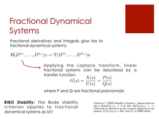 Fractional Dynamical
Systems
Fractional derivatives and integrals give rise to
fractional dynamical systems:
H(D↵1
, . . . , D↵n
)x = T(D 1
, . . . , D m
)u
Applying the Laplace transform, linear
fractional systems can be described by a
transfer function:
where P and Q are fractional polynomials.
G(s) =
X(s)
U(s)
=
P(s)
Q(s)
BIBO Stability: The Bode stability
criterion applies to fractional
dynamical systems as is!!!
 