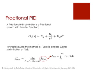 Fractional PID
A fractional PID controller is a fractional
system with transfer function:
Gc(s) = Kp +
Ki
s
+ Kdsµ
Tuning following the method of Valerio and da Costa
Minimisation of ITAE:
J?
itae = min
Kp,Ki,Kd, ,µ
Jitae
Jitae =
Z 1
0
⌧|✏(⌧)|d⌧
D. Valerio and J.S. da Costa, Tuning of fractional PID controllers with Ziegler-Nichols-type rules, Sign. proc., 86(1), 2006
 