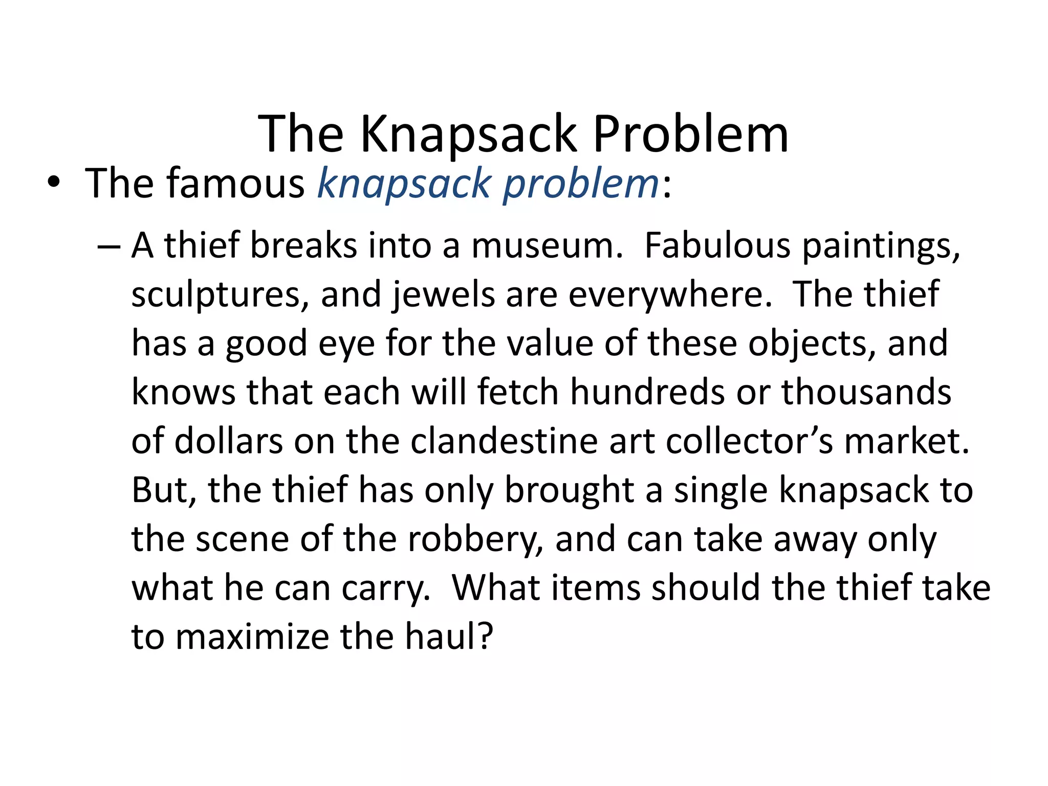 The Knapsack Problem

• The famous knapsack problem:

– A thief breaks into a museum. Fabulous paintings,
sculptures, and jewels are everywhere. The thief
has a good eye for the value of these objects, and
knows that each will fetch hundreds or thousands
of dollars on the clandestine art collector’s market.
But, the thief has only brought a single knapsack to
the scene of the robbery, and can take away only
what he can carry. What items should the thief take
to maximize the haul?

 