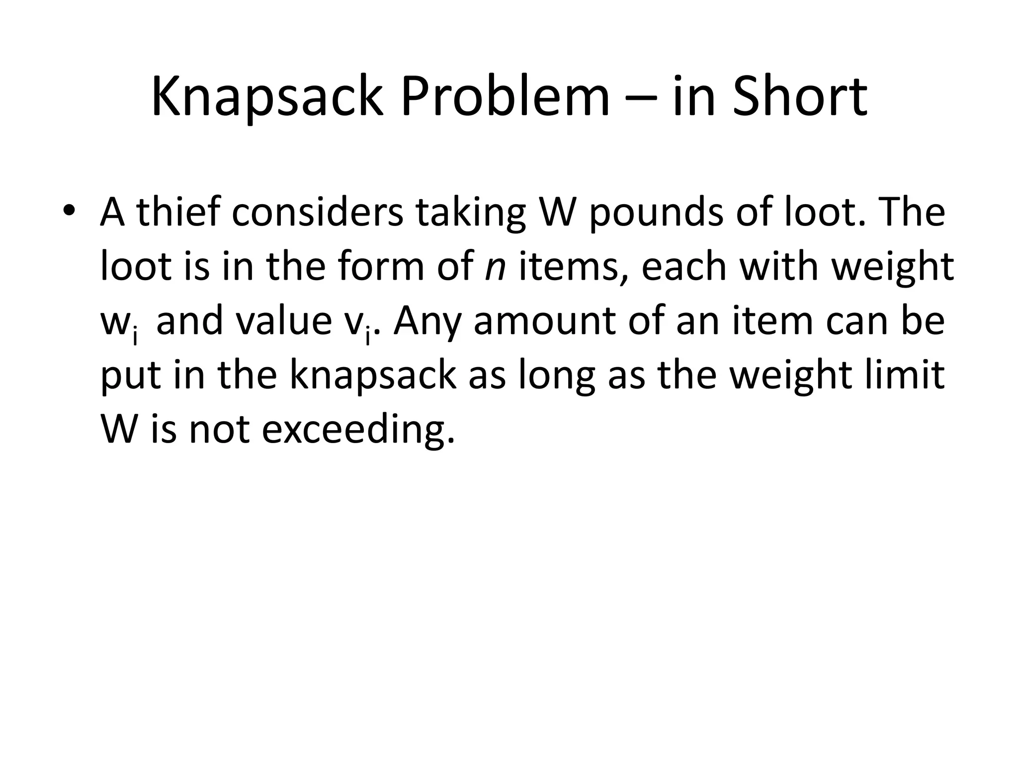 Knapsack Problem – in Short
• A thief considers taking W pounds of loot. The
loot is in the form of n items, each with weight
wi and value vi. Any amount of an item can be
put in the knapsack as long as the weight limit
W is not exceeding.

 