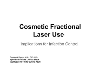 Cosmetic Fractional
Laser Use
Implications for Infection Control
Gursevak Kasbia MSc. CIPHI(C)
Special Thanks to Linda Cleroux
(EOHU) and Collette Oulette (QCH)
 