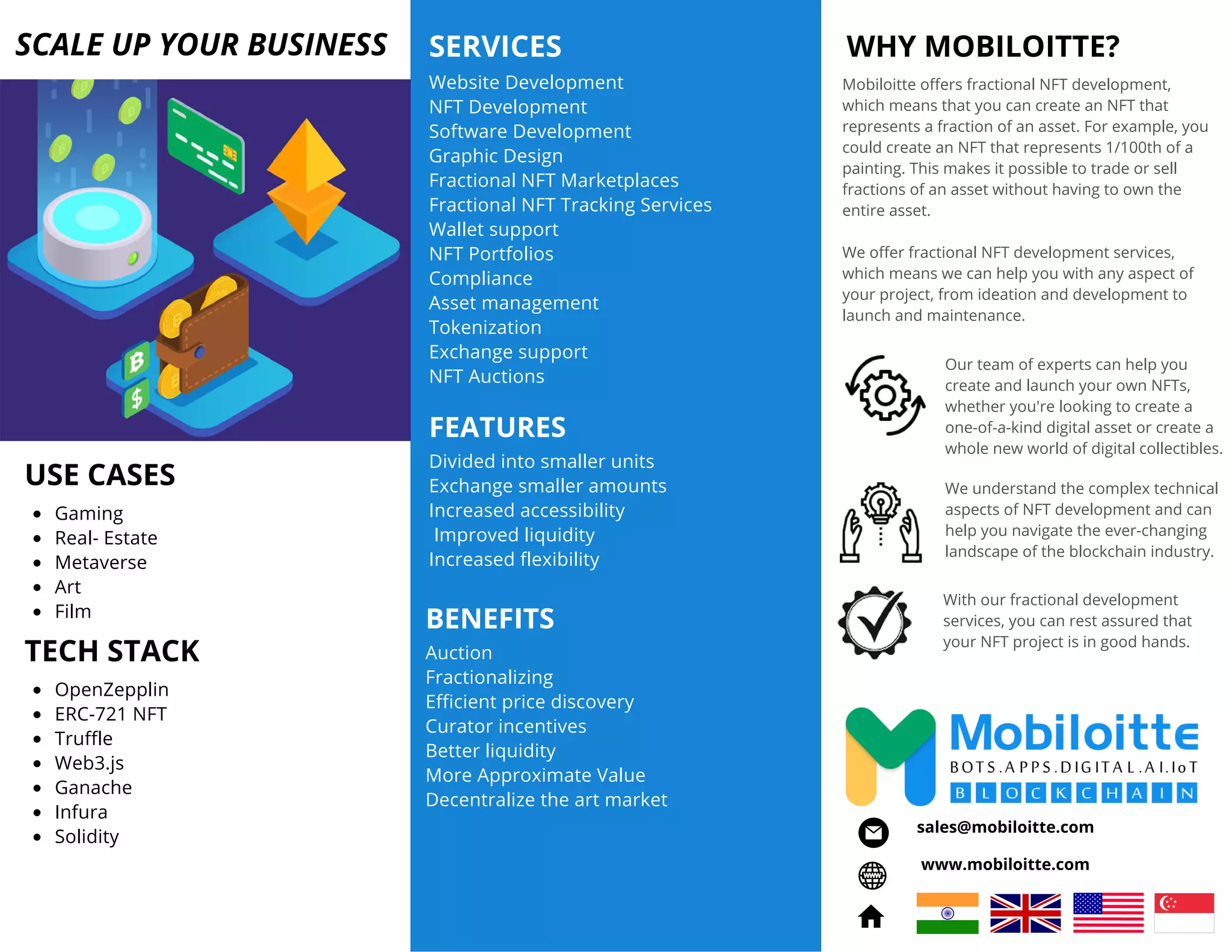 WHY MOBILOITTE?
Our team of experts can help you
create and launch your own NFTs,
whether you're looking to create a
one-of-a-kind digital asset or create a
whole new world of digital collectibles.
Mobiloitte offers fractional NFT development,
which means that you can create an NFT that
represents a fraction of an asset. For example, you
could create an NFT that represents 1/100th of a
painting. This makes it possible to trade or sell
fractions of an asset without having to own the
entire asset.
We offer fractional NFT development services,
which means we can help you with any aspect of
your project, from ideation and development to
launch and maintenance.
With our fractional development
services, you can rest assured that
your NFT project is in good hands.
We understand the complex technical
aspects of NFT development and can
help you navigate the ever-changing
landscape of the blockchain industry.
Website Development
NFT Development
Software Development
Graphic Design
Fractional NFT Marketplaces
Fractional NFT Tracking Services
Wallet support
NFT Portfolios
Compliance
Asset management
Tokenization
Exchange support
NFT Auctions
SERVICES
SCALE UP YOUR BUSINESS
USE CASES
Gaming
Real- Estate
Metaverse
Art
Film
FEATURES
Divided into smaller units
Exchange smaller amounts
Increased accessibility
Improved liquidity
Increased flexibility
BENEFITS
Auction
Fractionalizing
Efficient price discovery
Curator incentives
Better liquidity
More Approximate Value
Decentralize the art market
www.mobiloitte.com
sales@mobiloitte.com
TECH STACK
OpenZepplin
ERC-721 NFT
Truffle
Web3.js
Ganache
Infura
Solidity
 