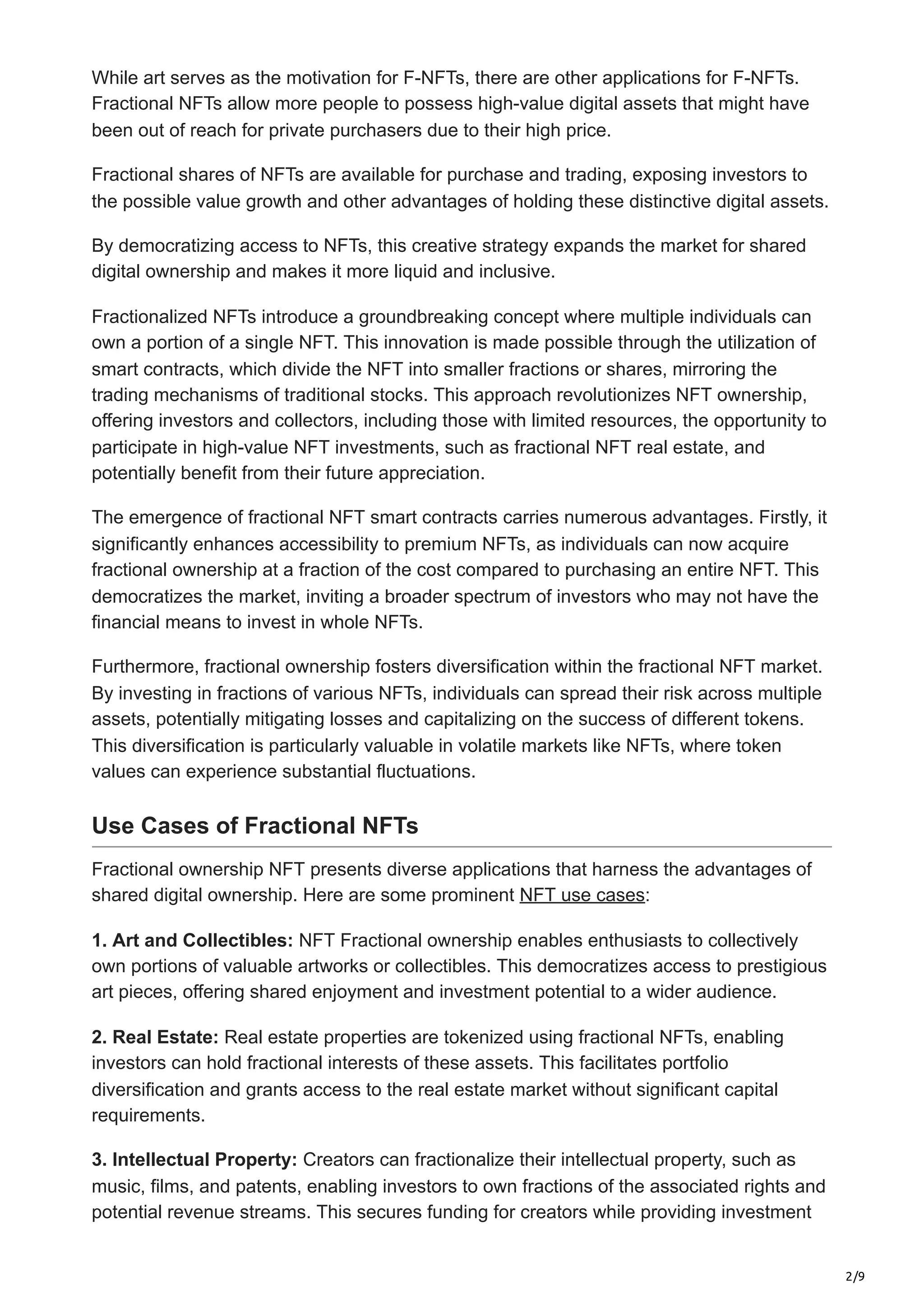 2/9
While art serves as the motivation for F-NFTs, there are other applications for F-NFTs.
Fractional NFTs allow more people to possess high-value digital assets that might have
been out of reach for private purchasers due to their high price.
Fractional shares of NFTs are available for purchase and trading, exposing investors to
the possible value growth and other advantages of holding these distinctive digital assets.
By democratizing access to NFTs, this creative strategy expands the market for shared
digital ownership and makes it more liquid and inclusive.
Fractionalized NFTs introduce a groundbreaking concept where multiple individuals can
own a portion of a single NFT. This innovation is made possible through the utilization of
smart contracts, which divide the NFT into smaller fractions or shares, mirroring the
trading mechanisms of traditional stocks. This approach revolutionizes NFT ownership,
offering investors and collectors, including those with limited resources, the opportunity to
participate in high-value NFT investments, such as fractional NFT real estate, and
potentially benefit from their future appreciation.
The emergence of fractional NFT smart contracts carries numerous advantages. Firstly, it
significantly enhances accessibility to premium NFTs, as individuals can now acquire
fractional ownership at a fraction of the cost compared to purchasing an entire NFT. This
democratizes the market, inviting a broader spectrum of investors who may not have the
financial means to invest in whole NFTs.
Furthermore, fractional ownership fosters diversification within the fractional NFT market.
By investing in fractions of various NFTs, individuals can spread their risk across multiple
assets, potentially mitigating losses and capitalizing on the success of different tokens.
This diversification is particularly valuable in volatile markets like NFTs, where token
values can experience substantial fluctuations.
Use Cases of Fractional NFTs
Fractional ownership NFT presents diverse applications that harness the advantages of
shared digital ownership. Here are some prominent NFT use cases:
1. Art and Collectibles: NFT Fractional ownership enables enthusiasts to collectively
own portions of valuable artworks or collectibles. This democratizes access to prestigious
art pieces, offering shared enjoyment and investment potential to a wider audience.
2. Real Estate: Real estate properties are tokenized using fractional NFTs, enabling
investors can hold fractional interests of these assets. This facilitates portfolio
diversification and grants access to the real estate market without significant capital
requirements.
3. Intellectual Property: Creators can fractionalize their intellectual property, such as
music, films, and patents, enabling investors to own fractions of the associated rights and
potential revenue streams. This secures funding for creators while providing investment
 