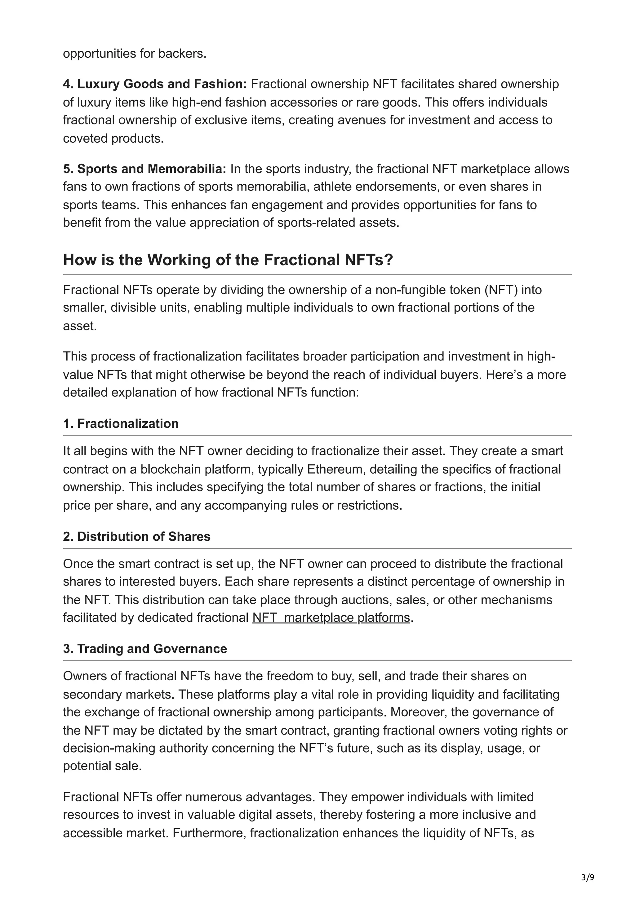 3/9
opportunities for backers.
4. Luxury Goods and Fashion: Fractional ownership NFT facilitates shared ownership
of luxury items like high-end fashion accessories or rare goods. This offers individuals
fractional ownership of exclusive items, creating avenues for investment and access to
coveted products.
5. Sports and Memorabilia: In the sports industry, the fractional NFT marketplace allows
fans to own fractions of sports memorabilia, athlete endorsements, or even shares in
sports teams. This enhances fan engagement and provides opportunities for fans to
benefit from the value appreciation of sports-related assets.
How is the Working of the Fractional NFTs?
Fractional NFTs operate by dividing the ownership of a non-fungible token (NFT) into
smaller, divisible units, enabling multiple individuals to own fractional portions of the
asset.
This process of fractionalization facilitates broader participation and investment in high-
value NFTs that might otherwise be beyond the reach of individual buyers. Here’s a more
detailed explanation of how fractional NFTs function:
1. Fractionalization
It all begins with the NFT owner deciding to fractionalize their asset. They create a smart
contract on a blockchain platform, typically Ethereum, detailing the specifics of fractional
ownership. This includes specifying the total number of shares or fractions, the initial
price per share, and any accompanying rules or restrictions.
2. Distribution of Shares
Once the smart contract is set up, the NFT owner can proceed to distribute the fractional
shares to interested buyers. Each share represents a distinct percentage of ownership in
the NFT. This distribution can take place through auctions, sales, or other mechanisms
facilitated by dedicated fractional NFT marketplace platforms.
3. Trading and Governance
Owners of fractional NFTs have the freedom to buy, sell, and trade their shares on
secondary markets. These platforms play a vital role in providing liquidity and facilitating
the exchange of fractional ownership among participants. Moreover, the governance of
the NFT may be dictated by the smart contract, granting fractional owners voting rights or
decision-making authority concerning the NFT’s future, such as its display, usage, or
potential sale.
Fractional NFTs offer numerous advantages. They empower individuals with limited
resources to invest in valuable digital assets, thereby fostering a more inclusive and
accessible market. Furthermore, fractionalization enhances the liquidity of NFTs, as
 