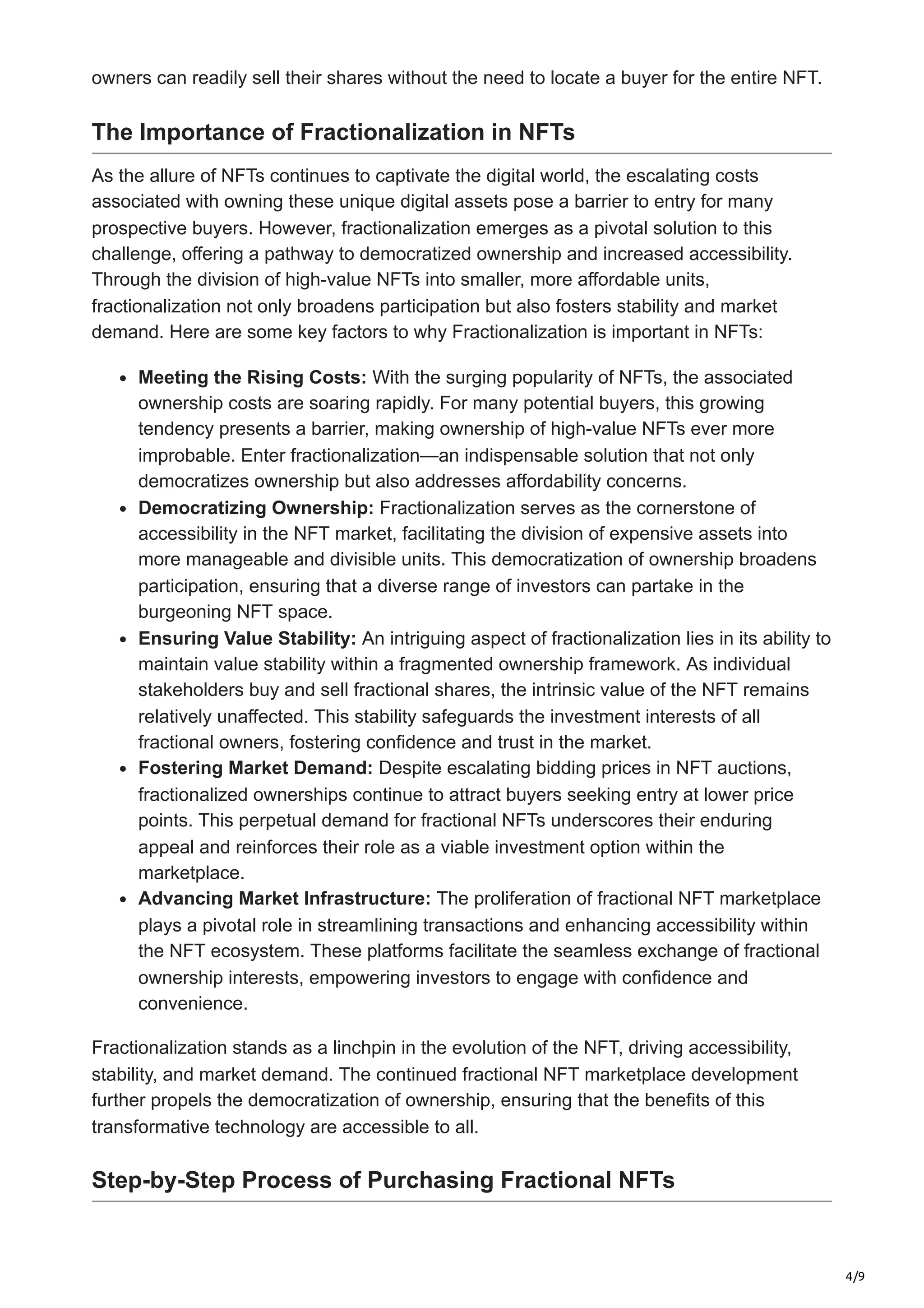 4/9
owners can readily sell their shares without the need to locate a buyer for the entire NFT.
The Importance of Fractionalization in NFTs
As the allure of NFTs continues to captivate the digital world, the escalating costs
associated with owning these unique digital assets pose a barrier to entry for many
prospective buyers. However, fractionalization emerges as a pivotal solution to this
challenge, offering a pathway to democratized ownership and increased accessibility.
Through the division of high-value NFTs into smaller, more affordable units,
fractionalization not only broadens participation but also fosters stability and market
demand. Here are some key factors to why Fractionalization is important in NFTs:
Meeting the Rising Costs: With the surging popularity of NFTs, the associated
ownership costs are soaring rapidly. For many potential buyers, this growing
tendency presents a barrier, making ownership of high-value NFTs ever more
improbable. Enter fractionalization—an indispensable solution that not only
democratizes ownership but also addresses affordability concerns.
Democratizing Ownership: Fractionalization serves as the cornerstone of
accessibility in the NFT market, facilitating the division of expensive assets into
more manageable and divisible units. This democratization of ownership broadens
participation, ensuring that a diverse range of investors can partake in the
burgeoning NFT space.
Ensuring Value Stability: An intriguing aspect of fractionalization lies in its ability to
maintain value stability within a fragmented ownership framework. As individual
stakeholders buy and sell fractional shares, the intrinsic value of the NFT remains
relatively unaffected. This stability safeguards the investment interests of all
fractional owners, fostering confidence and trust in the market.
Fostering Market Demand: Despite escalating bidding prices in NFT auctions,
fractionalized ownerships continue to attract buyers seeking entry at lower price
points. This perpetual demand for fractional NFTs underscores their enduring
appeal and reinforces their role as a viable investment option within the
marketplace.
Advancing Market Infrastructure: The proliferation of fractional NFT marketplace
plays a pivotal role in streamlining transactions and enhancing accessibility within
the NFT ecosystem. These platforms facilitate the seamless exchange of fractional
ownership interests, empowering investors to engage with confidence and
convenience.
Fractionalization stands as a linchpin in the evolution of the NFT, driving accessibility,
stability, and market demand. The continued fractional NFT marketplace development
further propels the democratization of ownership, ensuring that the benefits of this
transformative technology are accessible to all.
Step-by-Step Process of Purchasing Fractional NFTs
 