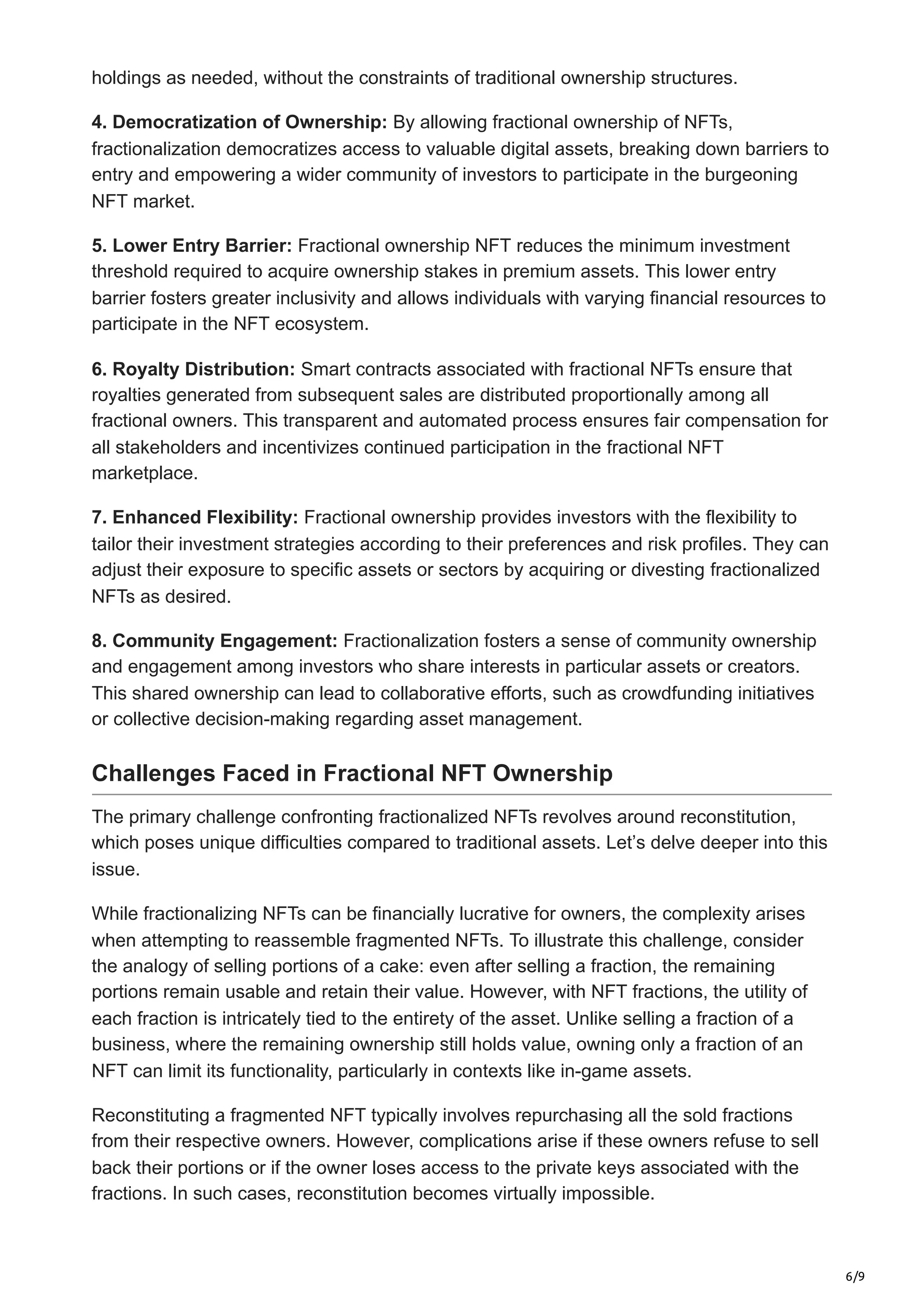 6/9
holdings as needed, without the constraints of traditional ownership structures.
4. Democratization of Ownership: By allowing fractional ownership of NFTs,
fractionalization democratizes access to valuable digital assets, breaking down barriers to
entry and empowering a wider community of investors to participate in the burgeoning
NFT market.
5. Lower Entry Barrier: Fractional ownership NFT reduces the minimum investment
threshold required to acquire ownership stakes in premium assets. This lower entry
barrier fosters greater inclusivity and allows individuals with varying financial resources to
participate in the NFT ecosystem.
6. Royalty Distribution: Smart contracts associated with fractional NFTs ensure that
royalties generated from subsequent sales are distributed proportionally among all
fractional owners. This transparent and automated process ensures fair compensation for
all stakeholders and incentivizes continued participation in the fractional NFT
marketplace.
7. Enhanced Flexibility: Fractional ownership provides investors with the flexibility to
tailor their investment strategies according to their preferences and risk profiles. They can
adjust their exposure to specific assets or sectors by acquiring or divesting fractionalized
NFTs as desired.
8. Community Engagement: Fractionalization fosters a sense of community ownership
and engagement among investors who share interests in particular assets or creators.
This shared ownership can lead to collaborative efforts, such as crowdfunding initiatives
or collective decision-making regarding asset management.
Challenges Faced in Fractional NFT Ownership
The primary challenge confronting fractionalized NFTs revolves around reconstitution,
which poses unique difficulties compared to traditional assets. Let’s delve deeper into this
issue.
While fractionalizing NFTs can be financially lucrative for owners, the complexity arises
when attempting to reassemble fragmented NFTs. To illustrate this challenge, consider
the analogy of selling portions of a cake: even after selling a fraction, the remaining
portions remain usable and retain their value. However, with NFT fractions, the utility of
each fraction is intricately tied to the entirety of the asset. Unlike selling a fraction of a
business, where the remaining ownership still holds value, owning only a fraction of an
NFT can limit its functionality, particularly in contexts like in-game assets.
Reconstituting a fragmented NFT typically involves repurchasing all the sold fractions
from their respective owners. However, complications arise if these owners refuse to sell
back their portions or if the owner loses access to the private keys associated with the
fractions. In such cases, reconstitution becomes virtually impossible.
 