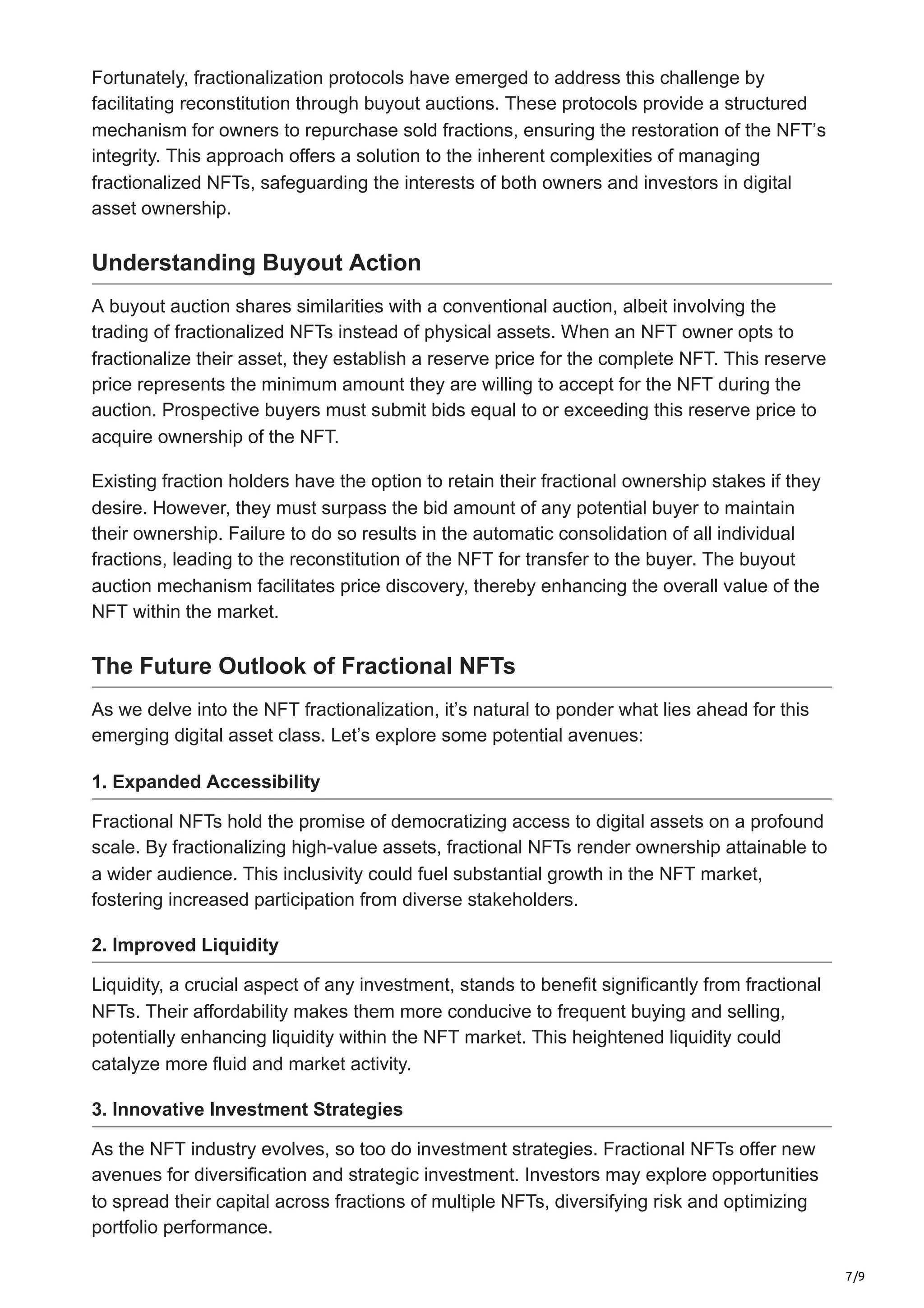 7/9
Fortunately, fractionalization protocols have emerged to address this challenge by
facilitating reconstitution through buyout auctions. These protocols provide a structured
mechanism for owners to repurchase sold fractions, ensuring the restoration of the NFT’s
integrity. This approach offers a solution to the inherent complexities of managing
fractionalized NFTs, safeguarding the interests of both owners and investors in digital
asset ownership.
Understanding Buyout Action
A buyout auction shares similarities with a conventional auction, albeit involving the
trading of fractionalized NFTs instead of physical assets. When an NFT owner opts to
fractionalize their asset, they establish a reserve price for the complete NFT. This reserve
price represents the minimum amount they are willing to accept for the NFT during the
auction. Prospective buyers must submit bids equal to or exceeding this reserve price to
acquire ownership of the NFT.
Existing fraction holders have the option to retain their fractional ownership stakes if they
desire. However, they must surpass the bid amount of any potential buyer to maintain
their ownership. Failure to do so results in the automatic consolidation of all individual
fractions, leading to the reconstitution of the NFT for transfer to the buyer. The buyout
auction mechanism facilitates price discovery, thereby enhancing the overall value of the
NFT within the market.
The Future Outlook of Fractional NFTs
As we delve into the NFT fractionalization, it’s natural to ponder what lies ahead for this
emerging digital asset class. Let’s explore some potential avenues:
1. Expanded Accessibility
Fractional NFTs hold the promise of democratizing access to digital assets on a profound
scale. By fractionalizing high-value assets, fractional NFTs render ownership attainable to
a wider audience. This inclusivity could fuel substantial growth in the NFT market,
fostering increased participation from diverse stakeholders.
2. Improved Liquidity
Liquidity, a crucial aspect of any investment, stands to benefit significantly from fractional
NFTs. Their affordability makes them more conducive to frequent buying and selling,
potentially enhancing liquidity within the NFT market. This heightened liquidity could
catalyze more fluid and market activity.
3. Innovative Investment Strategies
As the NFT industry evolves, so too do investment strategies. Fractional NFTs offer new
avenues for diversification and strategic investment. Investors may explore opportunities
to spread their capital across fractions of multiple NFTs, diversifying risk and optimizing
portfolio performance.
 