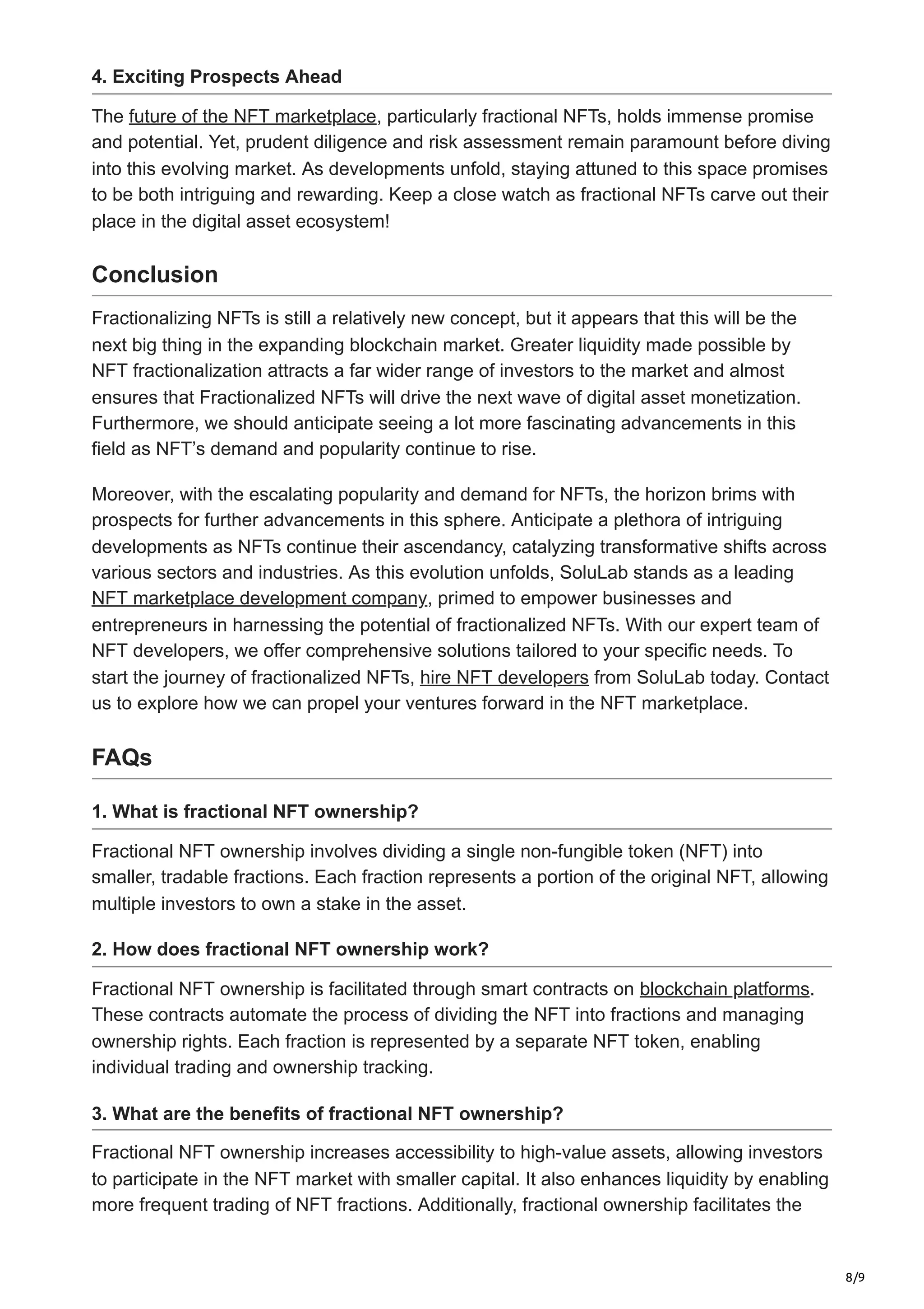 8/9
4. Exciting Prospects Ahead
The future of the NFT marketplace, particularly fractional NFTs, holds immense promise
and potential. Yet, prudent diligence and risk assessment remain paramount before diving
into this evolving market. As developments unfold, staying attuned to this space promises
to be both intriguing and rewarding. Keep a close watch as fractional NFTs carve out their
place in the digital asset ecosystem!
Conclusion
Fractionalizing NFTs is still a relatively new concept, but it appears that this will be the
next big thing in the expanding blockchain market. Greater liquidity made possible by
NFT fractionalization attracts a far wider range of investors to the market and almost
ensures that Fractionalized NFTs will drive the next wave of digital asset monetization.
Furthermore, we should anticipate seeing a lot more fascinating advancements in this
field as NFT’s demand and popularity continue to rise.
Moreover, with the escalating popularity and demand for NFTs, the horizon brims with
prospects for further advancements in this sphere. Anticipate a plethora of intriguing
developments as NFTs continue their ascendancy, catalyzing transformative shifts across
various sectors and industries. As this evolution unfolds, SoluLab stands as a leading
NFT marketplace development company, primed to empower businesses and
entrepreneurs in harnessing the potential of fractionalized NFTs. With our expert team of
NFT developers, we offer comprehensive solutions tailored to your specific needs. To
start the journey of fractionalized NFTs, hire NFT developers from SoluLab today. Contact
us to explore how we can propel your ventures forward in the NFT marketplace.
FAQs
1. What is fractional NFT ownership?
Fractional NFT ownership involves dividing a single non-fungible token (NFT) into
smaller, tradable fractions. Each fraction represents a portion of the original NFT, allowing
multiple investors to own a stake in the asset.
2. How does fractional NFT ownership work?
Fractional NFT ownership is facilitated through smart contracts on blockchain platforms.
These contracts automate the process of dividing the NFT into fractions and managing
ownership rights. Each fraction is represented by a separate NFT token, enabling
individual trading and ownership tracking.
3. What are the benefits of fractional NFT ownership?
Fractional NFT ownership increases accessibility to high-value assets, allowing investors
to participate in the NFT market with smaller capital. It also enhances liquidity by enabling
more frequent trading of NFT fractions. Additionally, fractional ownership facilitates the
 