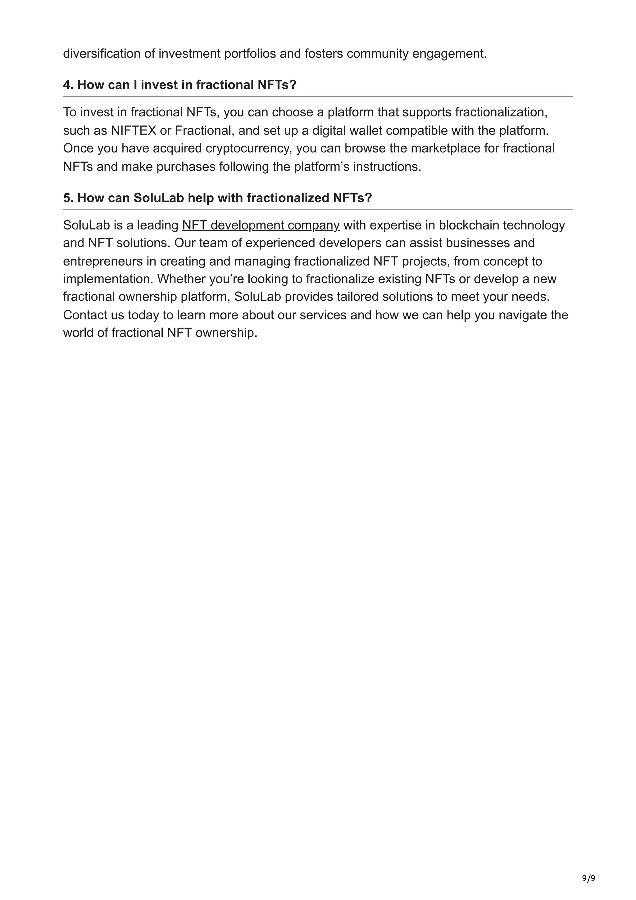 9/9
diversification of investment portfolios and fosters community engagement.
4. How can I invest in fractional NFTs?
To invest in fractional NFTs, you can choose a platform that supports fractionalization,
such as NIFTEX or Fractional, and set up a digital wallet compatible with the platform.
Once you have acquired cryptocurrency, you can browse the marketplace for fractional
NFTs and make purchases following the platform’s instructions.
5. How can SoluLab help with fractionalized NFTs?
SoluLab is a leading NFT development company with expertise in blockchain technology
and NFT solutions. Our team of experienced developers can assist businesses and
entrepreneurs in creating and managing fractionalized NFT projects, from concept to
implementation. Whether you’re looking to fractionalize existing NFTs or develop a new
fractional ownership platform, SoluLab provides tailored solutions to meet your needs.
Contact us today to learn more about our services and how we can help you navigate the
world of fractional NFT ownership.
 