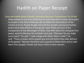 Hadith on Paper Receipt
From the Hadith Book of Malik's Muwatta (Business Transactions: 31.19.44):
   Yahya related to me from Malik that he had heard that receipts were given
   to people in the time of Marwan ibn al-Hakam for the produce of the
   market at al-Jar. People bought and sold the receipts among themselves
   before they took delivery of the goods. Zayd Thabit and one of the
   Companions of the Messenger of Allah, may Allah bless him and grant him
   peace, went to Marwan ibn al-Hakam and said, “Marwan! Do you make
   usury halal?” He said, “I seek refuge with Allah! What is that?” He
   said, “These receipts which people buy and sell before they take delivery
   of the goods.” Marwan therefore sent a guard to follow them and to take
   them from people's hands and return them to their owners.
 