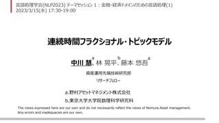 The views expressed here are our own and do not necessarily reflect the views of Nomura Asset management.
Any errors and inadequacies are our own.
言語処理学会(NLP2023) テーマセッション 1 : 金融・経済ドメインのための言語処理(1)
2023/3/15(水) 17:30-19:00
連続時間フラクショナル・トピックモデル
a.野村アセットマネジメント株式会社
b.東京大学大学院数理科学研究科
中川 慧、林 晃平、藤本 悠吾
a a
b
資産運用先端技術研究部
リサーチフェロー
 