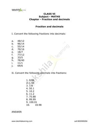 www.takshilalearning.com call 8800999284
CLASS VI
Subject - MATHS
Chapter - Fraction and decimals
Fraction and decimals
I. Convert the following fractions into decimals:
a. 48/12
b. 96/14
c. 55/14
d. 70/16
e. 18/7
f. 77/12
g. 33/5
h. 78/40
i. 11/1
j. 69/6
II. Convert the following decimals into fractions:
1. 0.66
2. 1.55
3. 1.8
4. 50.1
5. 10.2
6. 11.2
7. 75.88
8. 99.99
9. 100.01
10. 18.98
ANSWER
 