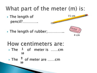  The length of
pencil?………….
 The length of rubber;…………..
 The of meter is ……cm
 The of meter are ……cm
1
10
9
50
15 cm
4 cm
 