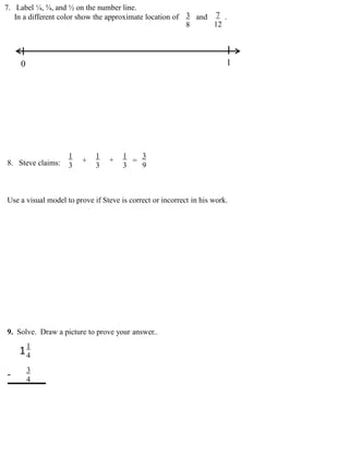 7. Label ¼, ¾, and ½ on the number line.
In a different color show the approximate location of and .
0 1
3
8
7
12
8. Steve claims:
Use a visual model to prove if Steve is correct or incorrect in his work.
1 1 1 3
3 3 3 9
+ + =
9. Solve. Draw a picture to prove your answer..
1
4
3
4
1
-
 
