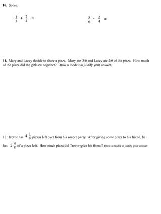 10. Solve.
1
3
2
4
+ = 5
6
2
4
- =
11. Mary and Lacey decide to share a pizza. Mary ate 3/6 and Lacey ate 2/6 of the pizza. How much
of the pizza did the girls eat together? Draw a model to justify your answer.
12. Trevor has pizzas left over from his soccer party. After giving some pizza to his friend, he
has of a pizza left. How much pizza did Trevor give his friend? Draw a model to justify your answer.
1
8
4
2
4
8
 
