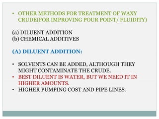 • OTHER METHODS FOR TREATMENT OF WAXY
CRUDE(FOR IMPROVING POUR POINT/ FLUIDITY)
(a) DILUENT ADDITION
(b) CHEMICAL ADDITIVES
(A) DILUENT ADDITION:
• SOLVENTS CAN BE ADDED, ALTHOUGH THEY
MIGHT CONTAMINATE THE CRUDE.
• BEST DILUENT IS WATER, BUT WE NEED IT IN
HIGHER AMOUNTS.
• HIGHER PUMPING COST AND PIPE LINES.
 