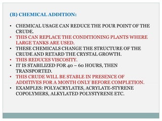 (B) CHEMICAL ADDITION:
• CHEMICAL USAGE CAN REDUCE THE POUR POINT OF THE
CRUDE.
• THIS CAN REPLACE THE CONDITIONING PLANTS WHERE
LARGE TANKS ARE USED.
• THESE CHEMICALS CHANGE THE STRUCTURE OF THE
CRUDE AND RETARD THE CRYSTAL GROWTH.
• THIS REDUCES VISCOSITY.
• IT IS STABILIZED FOR 40 – 60 HOURS, THEN
TRANSPORTED.
• THIS CRUDE WILL BE STABLE IN PRESENCE OF
ADDITIVES FOR A MONTH ONLY BEFORE COMPLETION.
• EXAMPLES: POLYACRYLATES, ACRYLATE-STYRENE
COPOLYMERS, ALKYLATED POLYSTYRENE ETC.
 