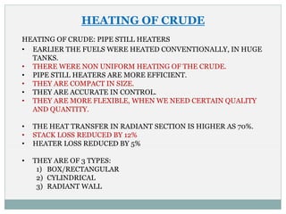HEATING OF CRUDE
HEATING OF CRUDE: PIPE STILL HEATERS
• EARLIER THE FUELS WERE HEATED CONVENTIONALLY, IN HUGE
TANKS.
• THERE WERE NON UNIFORM HEATING OF THE CRUDE.
• PIPE STILL HEATERS ARE MORE EFFICIENT.
• THEY ARE COMPACT IN SIZE.
• THEY ARE ACCURATE IN CONTROL.
• THEY ARE MORE FLEXIBLE, WHEN WE NEED CERTAIN QUALITY
AND QUANTITY.
• THE HEAT TRANSFER IN RADIANT SECTION IS HIGHER AS 70%.
• STACK LOSS REDUCED BY 12%
• HEATER LOSS REDUCED BY 5%
• THEY ARE OF 3 TYPES:
1) BOX/RECTANGULAR
2) CYLINDRICAL
3) RADIANT WALL
 