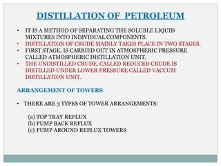 DISTILLATION OF PETROLEUM
• IT IS A METHOD OF SEPARATING THE SOLUBLE LIQUID
MIXTURES INTO INDIVIDUAL COMPONENTS.
• DISTILLATION OF CRUDE MAINLY TAKES PLACE IN TWO STAGES.
• FIRST STAGE, IS CARRIED OUT IN ATMOSPHERIC PRESSURE
CALLED ATMOSPHERIC DISTILLATION UNIT.
• THE UNDISTILLED CRUDE, CALLED REDUCED CRUDE IS
DISTILLED UNDER LOWER PRESSURE CALLED VACCUM
DISTILLATION UNIT.
ARRANGEMENT OF TOWERS
• THERE ARE 3 TYPES OF TOWER ARRANGEMENTS:
(a) TOP TRAY REFLUX
(b) PUMP BACK REFLUX
(c) PUMP AROUND REFLUX TOWERS
 