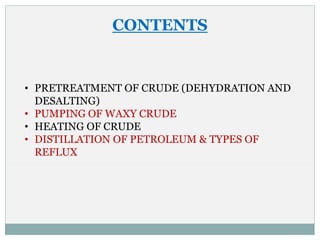 CONTENTS
• PRETREATMENT OF CRUDE (DEHYDRATION AND
DESALTING)
• PUMPING OF WAXY CRUDE
• HEATING OF CRUDE
• DISTILLATION OF PETROLEUM & TYPES OF
REFLUX
 