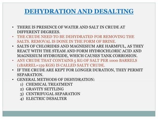 DEHYDRATION AND DESALTING
• THERE IS PRESENCE OF WATER AND SALT IN CRUDE AT
DIFFERENT DEGREES.
• THE CRUDE NEED TO BE DEHYDRATED FOR REMOVING THE
SALTS. REMOVAL IS DONE IN THE FORM OF BRINE.
• SALTS OF CHLORIDES AND MAGNESIUM ARE HARMFUL, AS THEY
REACT WITH THE STEAM AND FORM HYDROCHLORIC ACID AND
MAGNESIUM HYDROXIDE, WHICH CAUSES TANK CORROSION.
• ANY CRUDE THAT CONTAINS 5 KG OF SALT PER 1000 BARRELS
(1BARREL=159 KGS) IS CALLED SALTY CRUDE.
• IF THE CRUDE ARE KEPT FOR LONGER DURATION, THEY PERMIT
SEPARATION.
• GENERAL METHODS OF DEHYDRATION:
1) CHEMICAL TREATMENT
2) GRAVITY SETTLING
3) CENTRIFUGAL SEPARATION
4) ELECTRIC DESALTER
 