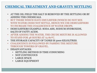 CHEMICAL TREATMENT AND GRAVITY SETTLING
• AT THE OIL FIELD THE SALT IS REMOVED BY THE SETTLING OR BY
ADDING THE CHEMICALS.
• BUT THOSE WHICH HAVE EMULSIFIER (WHICH DO NOT MIX
WITH WATER) DOES NOT SETTLE, HENCE WE USE DEMULSIFIERS
TO INCREASE THE COALESCENCE OF WATER DROPS.
• DEMULSIFIERS EXAMPLE: SODA ASH, SODIUM HYDROXIDE,
SALTS OF FATTY ACIDS.
• AFTER ADDING THE WATER, THE CRUDE MIXTURE IS ALLOWED
TO STAND FOR 48 HOURS AT 75-80ºC.
• THE STORAGE CAPACITY OF TANKS IS 3000 KILOLITRES.
• COALESCENCE IS FOLLOWED BY PASSING THE MIXTURE
THROUGH TOWERS OF GRAVEL.
• DISADVANTAGES:
• SETTLING METHOD IS TIME CONSUMING
• NOT CONTINUOUS
• LARGE SPACE
• LARGE EQUIPMENT
 